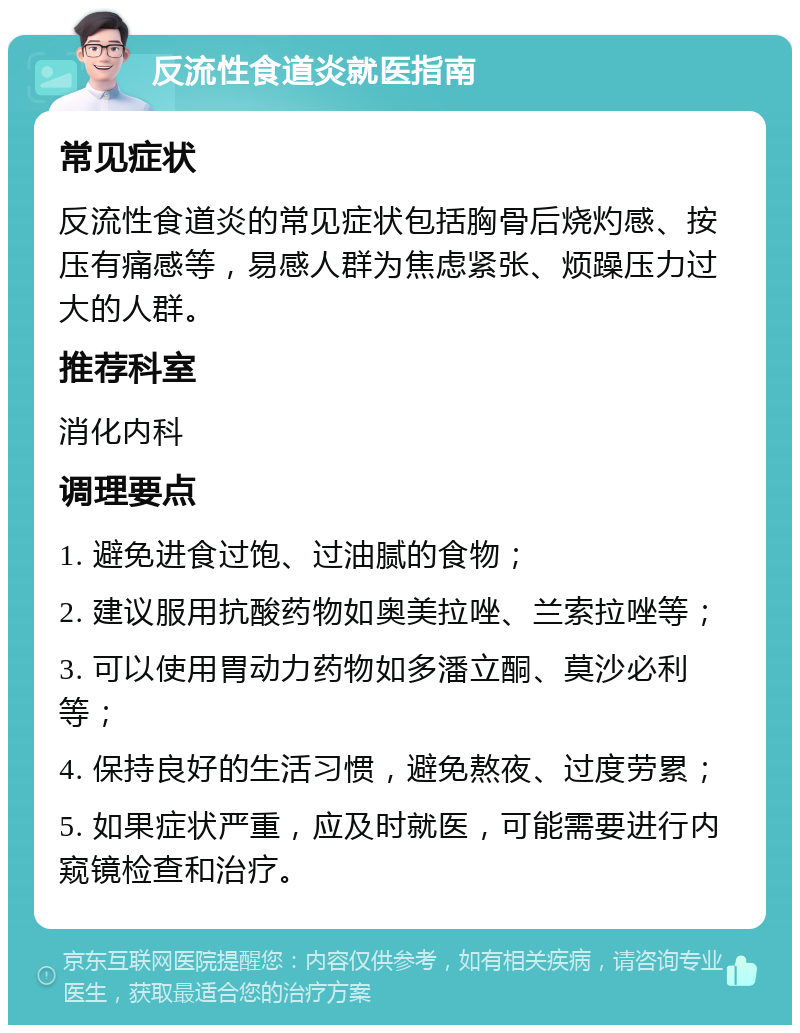 反流性食道炎就医指南 常见症状 反流性食道炎的常见症状包括胸骨后烧灼感、按压有痛感等，易感人群为焦虑紧张、烦躁压力过大的人群。 推荐科室 消化内科 调理要点 1. 避免进食过饱、过油腻的食物； 2. 建议服用抗酸药物如奥美拉唑、兰索拉唑等； 3. 可以使用胃动力药物如多潘立酮、莫沙必利等； 4. 保持良好的生活习惯，避免熬夜、过度劳累； 5. 如果症状严重，应及时就医，可能需要进行内窥镜检查和治疗。