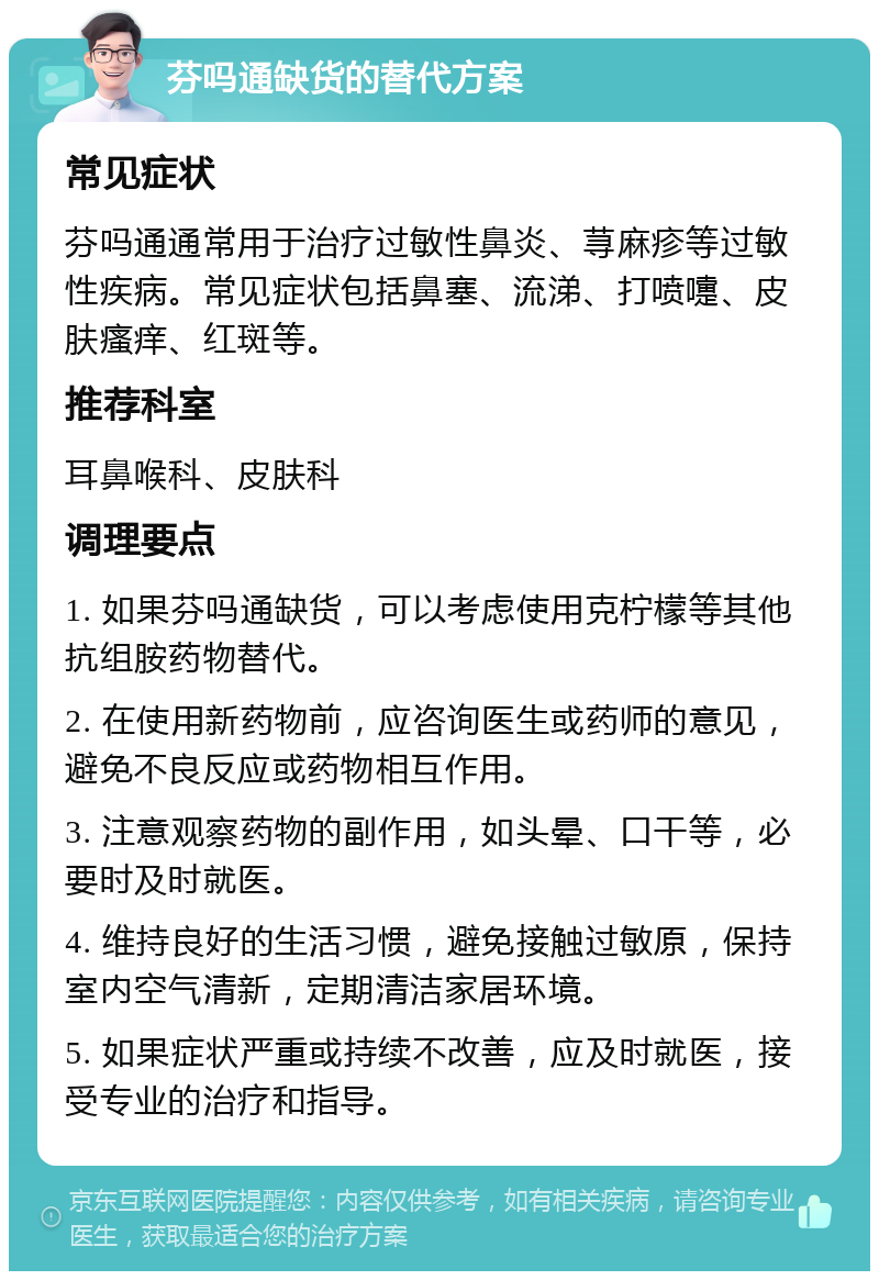 芬吗通缺货的替代方案 常见症状 芬吗通通常用于治疗过敏性鼻炎、荨麻疹等过敏性疾病。常见症状包括鼻塞、流涕、打喷嚏、皮肤瘙痒、红斑等。 推荐科室 耳鼻喉科、皮肤科 调理要点 1. 如果芬吗通缺货，可以考虑使用克柠檬等其他抗组胺药物替代。 2. 在使用新药物前，应咨询医生或药师的意见，避免不良反应或药物相互作用。 3. 注意观察药物的副作用，如头晕、口干等，必要时及时就医。 4. 维持良好的生活习惯，避免接触过敏原，保持室内空气清新，定期清洁家居环境。 5. 如果症状严重或持续不改善，应及时就医，接受专业的治疗和指导。