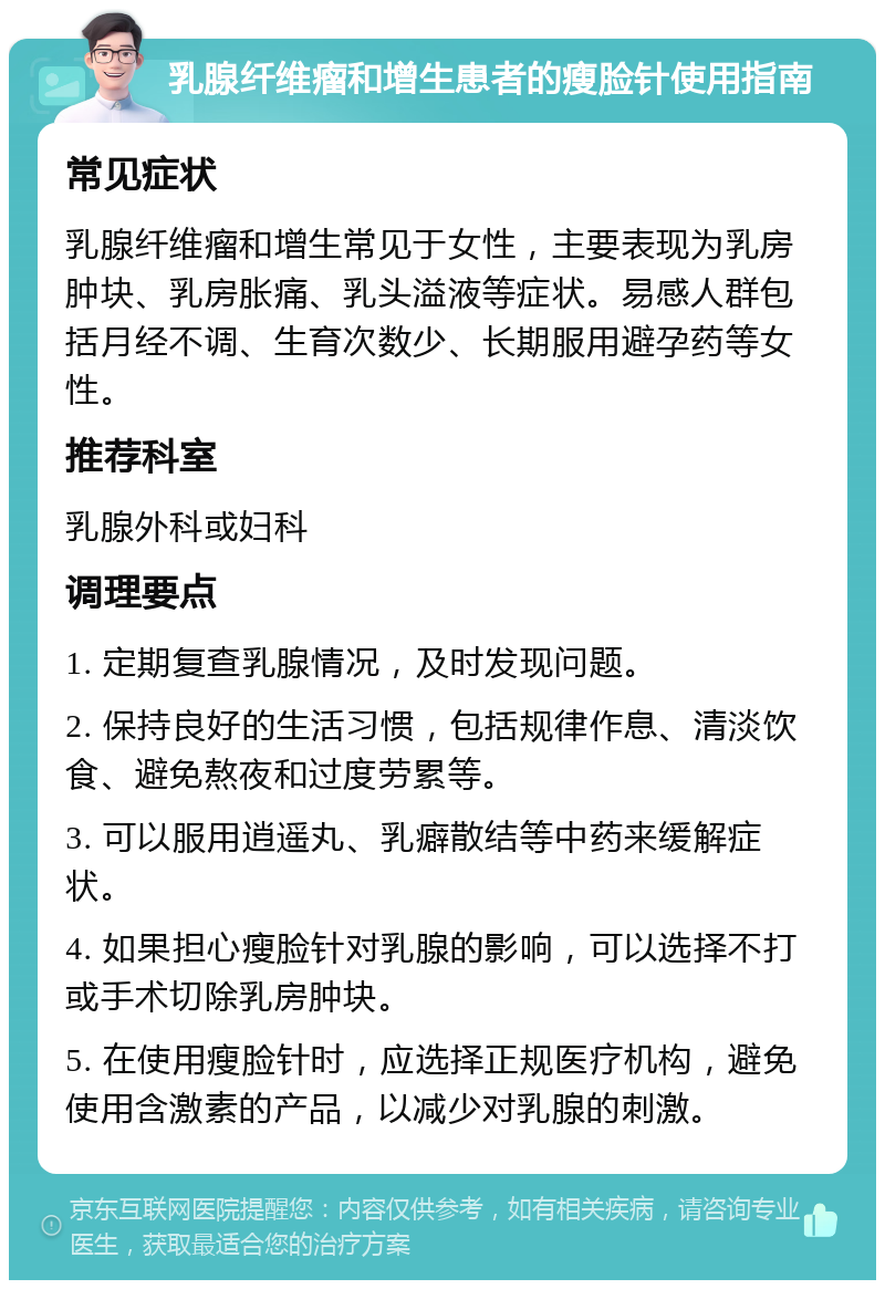 乳腺纤维瘤和增生患者的瘦脸针使用指南 常见症状 乳腺纤维瘤和增生常见于女性，主要表现为乳房肿块、乳房胀痛、乳头溢液等症状。易感人群包括月经不调、生育次数少、长期服用避孕药等女性。 推荐科室 乳腺外科或妇科 调理要点 1. 定期复查乳腺情况，及时发现问题。 2. 保持良好的生活习惯，包括规律作息、清淡饮食、避免熬夜和过度劳累等。 3. 可以服用逍遥丸、乳癖散结等中药来缓解症状。 4. 如果担心瘦脸针对乳腺的影响，可以选择不打或手术切除乳房肿块。 5. 在使用瘦脸针时，应选择正规医疗机构，避免使用含激素的产品，以减少对乳腺的刺激。