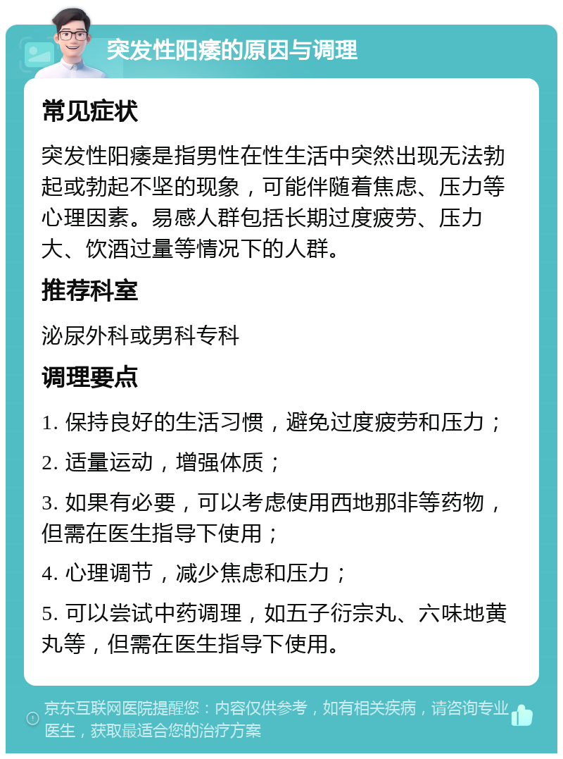 突发性阳痿的原因与调理 常见症状 突发性阳痿是指男性在性生活中突然出现无法勃起或勃起不坚的现象，可能伴随着焦虑、压力等心理因素。易感人群包括长期过度疲劳、压力大、饮酒过量等情况下的人群。 推荐科室 泌尿外科或男科专科 调理要点 1. 保持良好的生活习惯，避免过度疲劳和压力； 2. 适量运动，增强体质； 3. 如果有必要，可以考虑使用西地那非等药物，但需在医生指导下使用； 4. 心理调节，减少焦虑和压力； 5. 可以尝试中药调理，如五子衍宗丸、六味地黄丸等，但需在医生指导下使用。