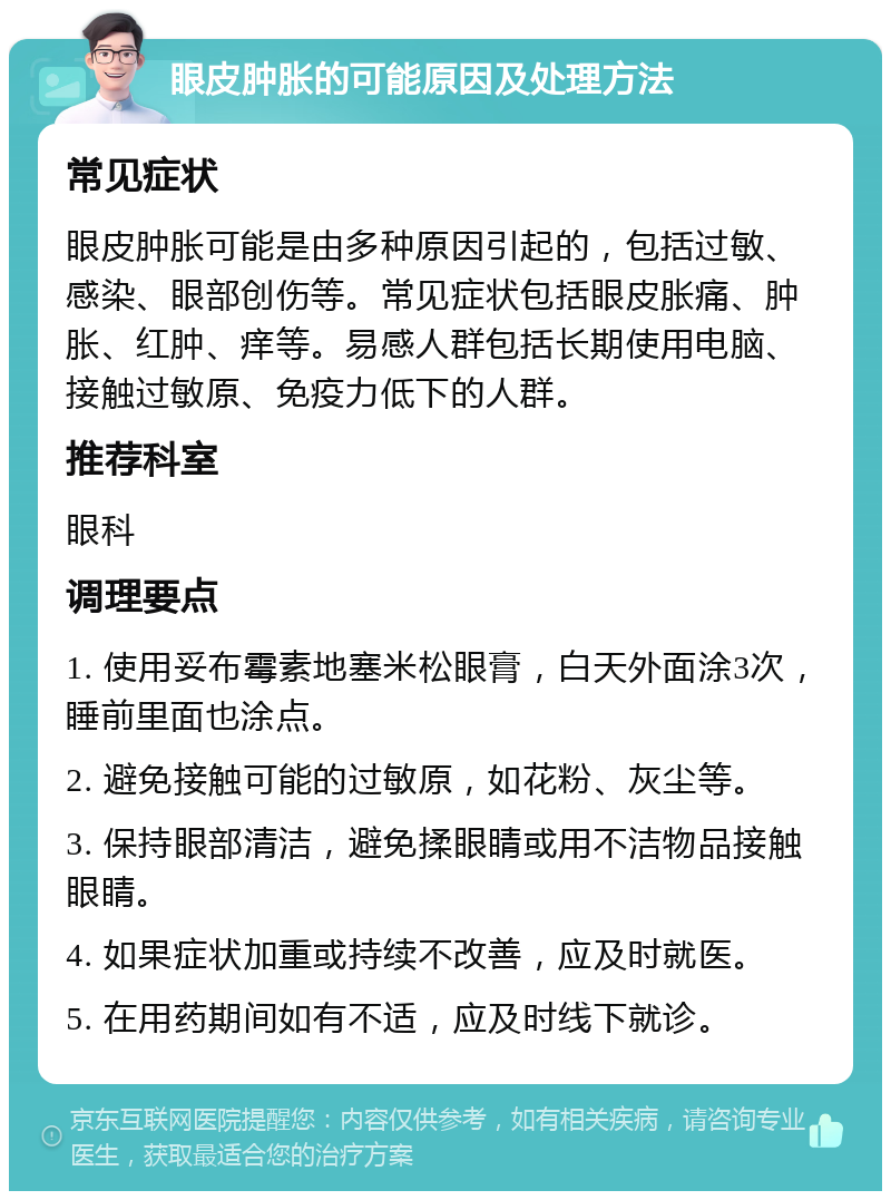 眼皮肿胀的可能原因及处理方法 常见症状 眼皮肿胀可能是由多种原因引起的，包括过敏、感染、眼部创伤等。常见症状包括眼皮胀痛、肿胀、红肿、痒等。易感人群包括长期使用电脑、接触过敏原、免疫力低下的人群。 推荐科室 眼科 调理要点 1. 使用妥布霉素地塞米松眼膏，白天外面涂3次，睡前里面也涂点。 2. 避免接触可能的过敏原，如花粉、灰尘等。 3. 保持眼部清洁，避免揉眼睛或用不洁物品接触眼睛。 4. 如果症状加重或持续不改善，应及时就医。 5. 在用药期间如有不适，应及时线下就诊。