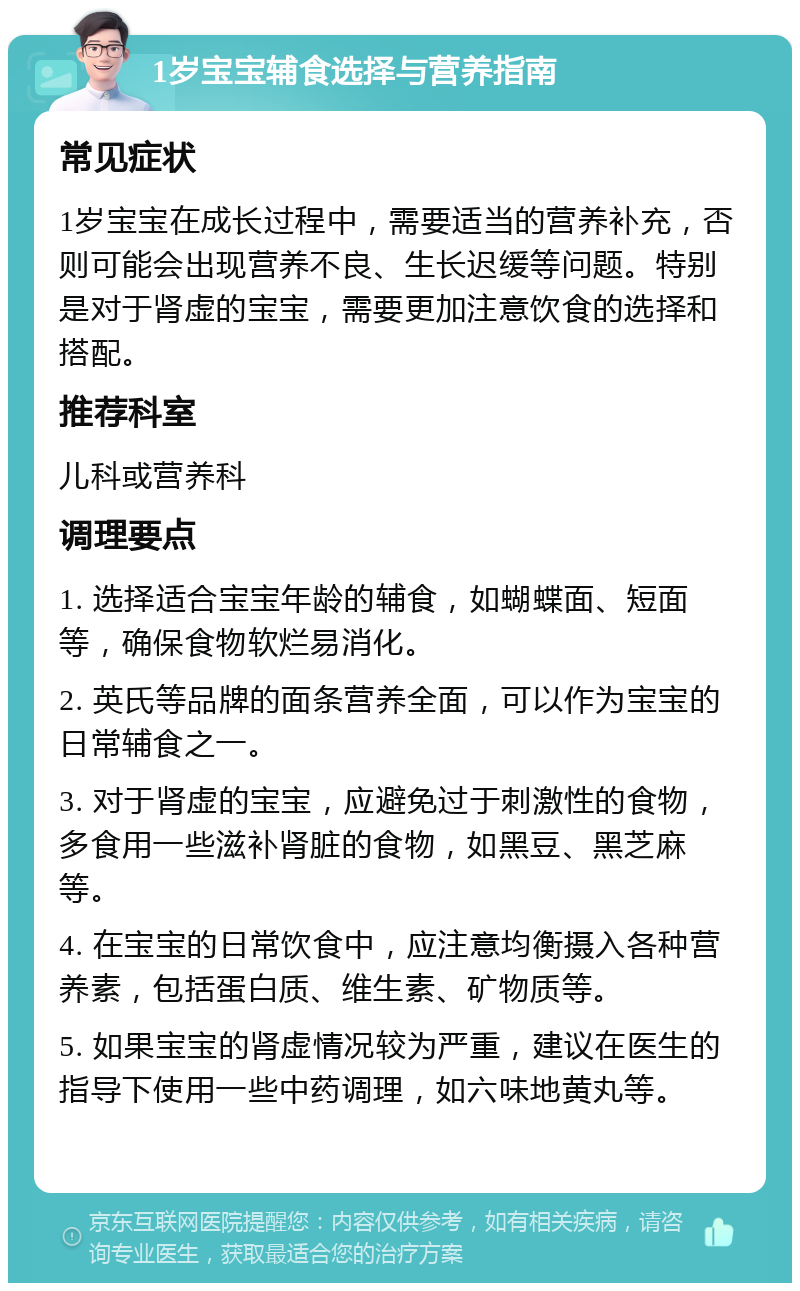 1岁宝宝辅食选择与营养指南 常见症状 1岁宝宝在成长过程中，需要适当的营养补充，否则可能会出现营养不良、生长迟缓等问题。特别是对于肾虚的宝宝，需要更加注意饮食的选择和搭配。 推荐科室 儿科或营养科 调理要点 1. 选择适合宝宝年龄的辅食，如蝴蝶面、短面等，确保食物软烂易消化。 2. 英氏等品牌的面条营养全面，可以作为宝宝的日常辅食之一。 3. 对于肾虚的宝宝，应避免过于刺激性的食物，多食用一些滋补肾脏的食物，如黑豆、黑芝麻等。 4. 在宝宝的日常饮食中，应注意均衡摄入各种营养素，包括蛋白质、维生素、矿物质等。 5. 如果宝宝的肾虚情况较为严重，建议在医生的指导下使用一些中药调理，如六味地黄丸等。