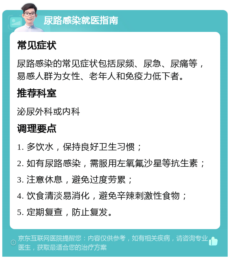 尿路感染就医指南 常见症状 尿路感染的常见症状包括尿频、尿急、尿痛等，易感人群为女性、老年人和免疫力低下者。 推荐科室 泌尿外科或内科 调理要点 1. 多饮水，保持良好卫生习惯； 2. 如有尿路感染，需服用左氧氟沙星等抗生素； 3. 注意休息，避免过度劳累； 4. 饮食清淡易消化，避免辛辣刺激性食物； 5. 定期复查，防止复发。