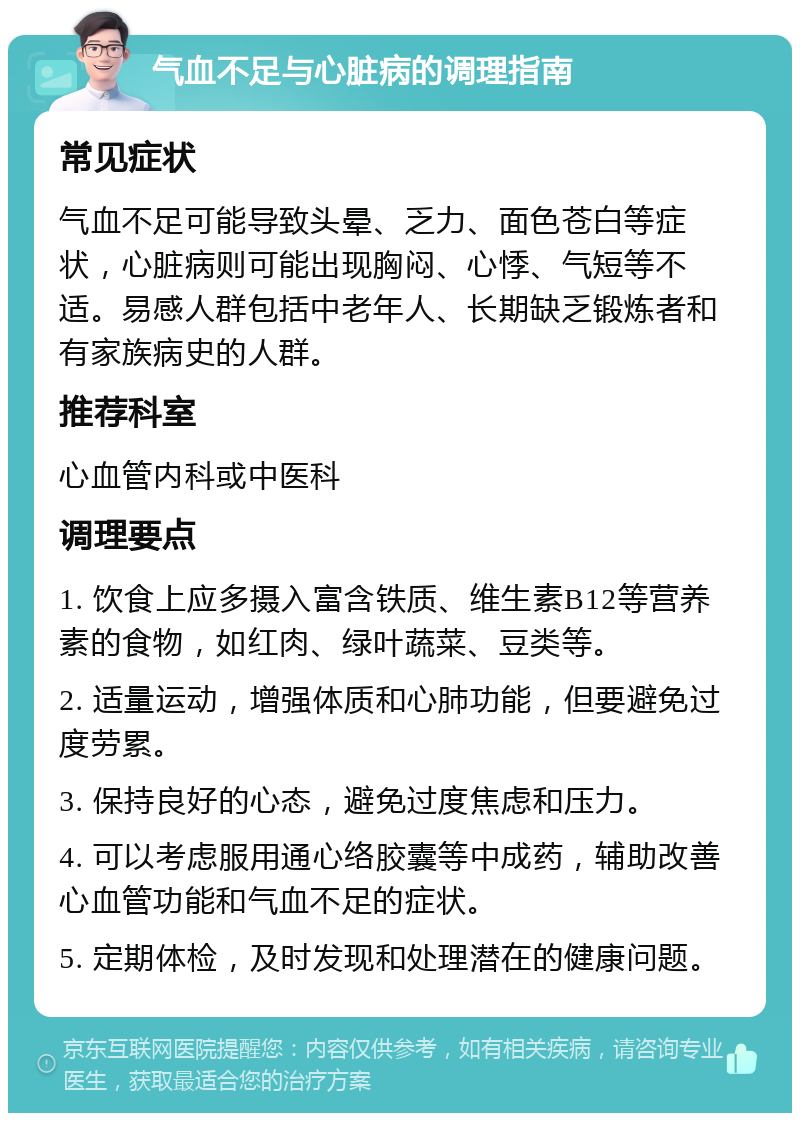 气血不足与心脏病的调理指南 常见症状 气血不足可能导致头晕、乏力、面色苍白等症状，心脏病则可能出现胸闷、心悸、气短等不适。易感人群包括中老年人、长期缺乏锻炼者和有家族病史的人群。 推荐科室 心血管内科或中医科 调理要点 1. 饮食上应多摄入富含铁质、维生素B12等营养素的食物，如红肉、绿叶蔬菜、豆类等。 2. 适量运动，增强体质和心肺功能，但要避免过度劳累。 3. 保持良好的心态，避免过度焦虑和压力。 4. 可以考虑服用通心络胶囊等中成药，辅助改善心血管功能和气血不足的症状。 5. 定期体检，及时发现和处理潜在的健康问题。