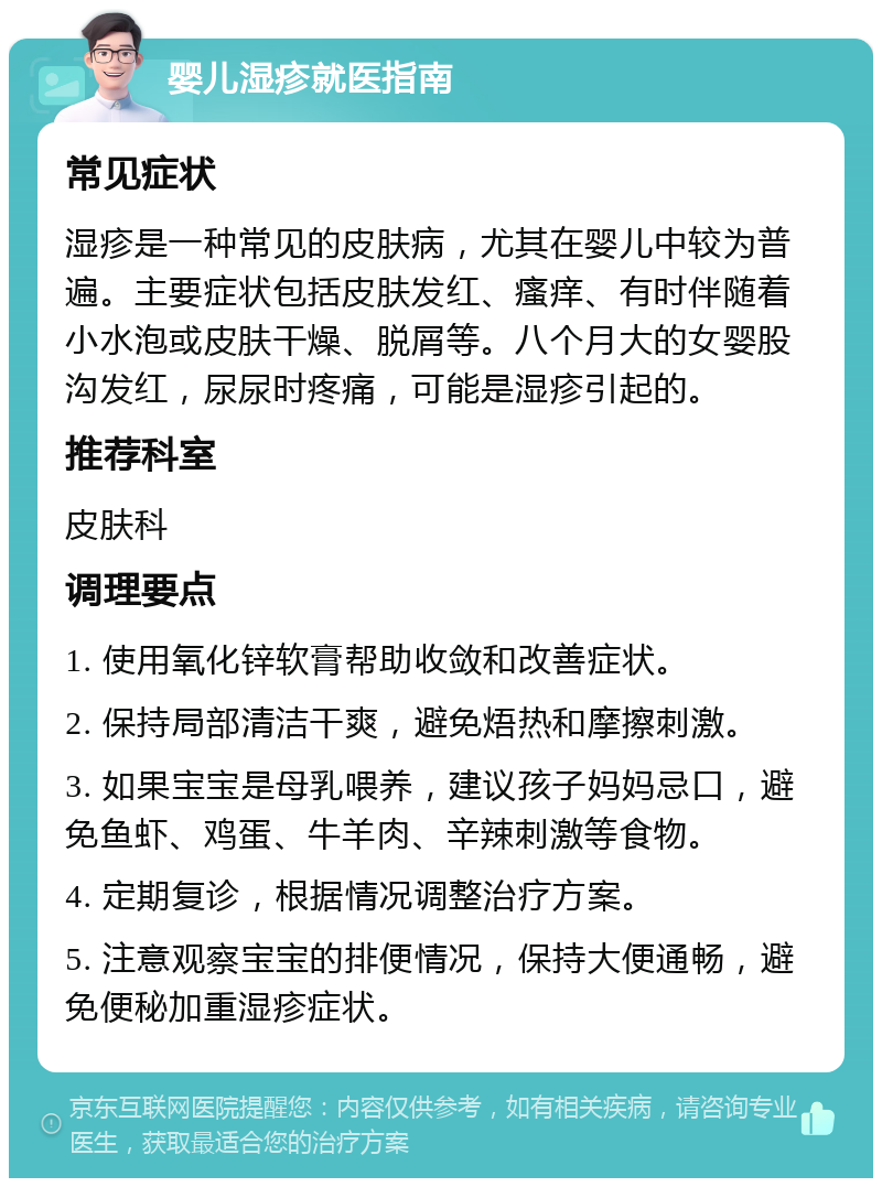 婴儿湿疹就医指南 常见症状 湿疹是一种常见的皮肤病，尤其在婴儿中较为普遍。主要症状包括皮肤发红、瘙痒、有时伴随着小水泡或皮肤干燥、脱屑等。八个月大的女婴股沟发红，尿尿时疼痛，可能是湿疹引起的。 推荐科室 皮肤科 调理要点 1. 使用氧化锌软膏帮助收敛和改善症状。 2. 保持局部清洁干爽，避免焐热和摩擦刺激。 3. 如果宝宝是母乳喂养，建议孩子妈妈忌口，避免鱼虾、鸡蛋、牛羊肉、辛辣刺激等食物。 4. 定期复诊，根据情况调整治疗方案。 5. 注意观察宝宝的排便情况，保持大便通畅，避免便秘加重湿疹症状。