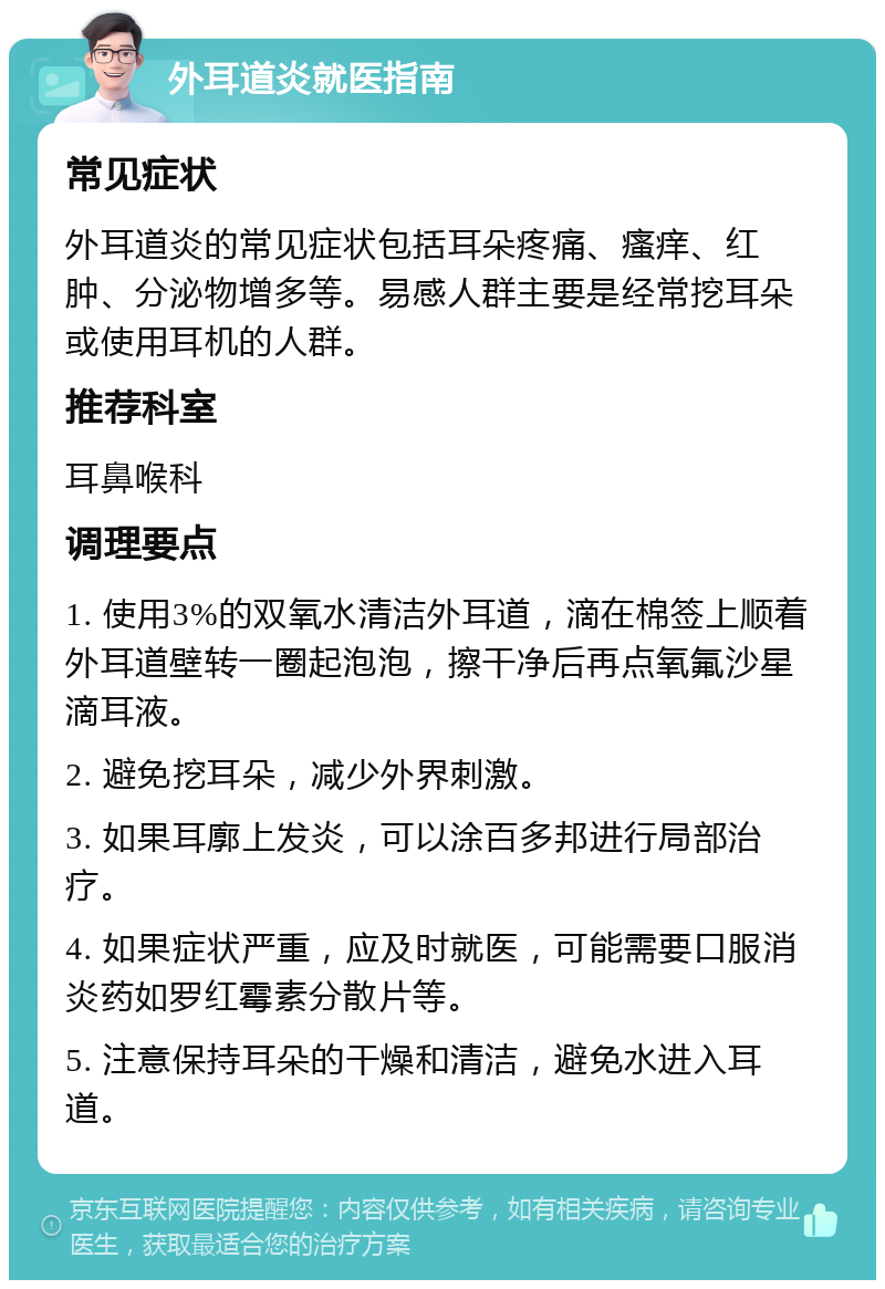 外耳道炎就医指南 常见症状 外耳道炎的常见症状包括耳朵疼痛、瘙痒、红肿、分泌物增多等。易感人群主要是经常挖耳朵或使用耳机的人群。 推荐科室 耳鼻喉科 调理要点 1. 使用3%的双氧水清洁外耳道，滴在棉签上顺着外耳道壁转一圈起泡泡，擦干净后再点氧氟沙星滴耳液。 2. 避免挖耳朵，减少外界刺激。 3. 如果耳廓上发炎，可以涂百多邦进行局部治疗。 4. 如果症状严重，应及时就医，可能需要口服消炎药如罗红霉素分散片等。 5. 注意保持耳朵的干燥和清洁，避免水进入耳道。