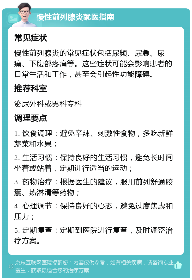 慢性前列腺炎就医指南 常见症状 慢性前列腺炎的常见症状包括尿频、尿急、尿痛、下腹部疼痛等。这些症状可能会影响患者的日常生活和工作，甚至会引起性功能障碍。 推荐科室 泌尿外科或男科专科 调理要点 1. 饮食调理：避免辛辣、刺激性食物，多吃新鲜蔬菜和水果； 2. 生活习惯：保持良好的生活习惯，避免长时间坐着或站着，定期进行适当的运动； 3. 药物治疗：根据医生的建议，服用前列舒通胶囊、热淋清等药物； 4. 心理调节：保持良好的心态，避免过度焦虑和压力； 5. 定期复查：定期到医院进行复查，及时调整治疗方案。