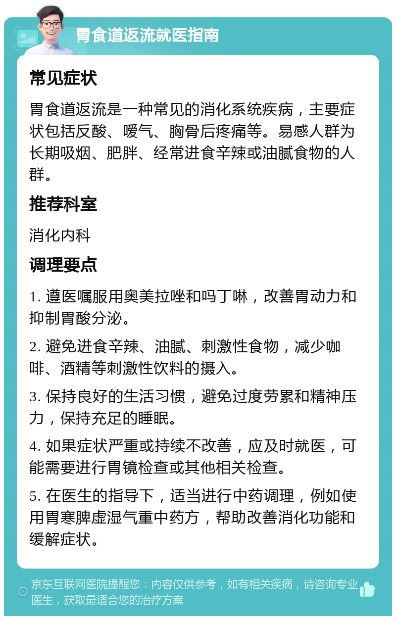 胃食道返流就医指南 常见症状 胃食道返流是一种常见的消化系统疾病，主要症状包括反酸、嗳气、胸骨后疼痛等。易感人群为长期吸烟、肥胖、经常进食辛辣或油腻食物的人群。 推荐科室 消化内科 调理要点 1. 遵医嘱服用奥美拉唑和吗丁啉，改善胃动力和抑制胃酸分泌。 2. 避免进食辛辣、油腻、刺激性食物，减少咖啡、酒精等刺激性饮料的摄入。 3. 保持良好的生活习惯，避免过度劳累和精神压力，保持充足的睡眠。 4. 如果症状严重或持续不改善，应及时就医，可能需要进行胃镜检查或其他相关检查。 5. 在医生的指导下，适当进行中药调理，例如使用胃寒脾虚湿气重中药方，帮助改善消化功能和缓解症状。