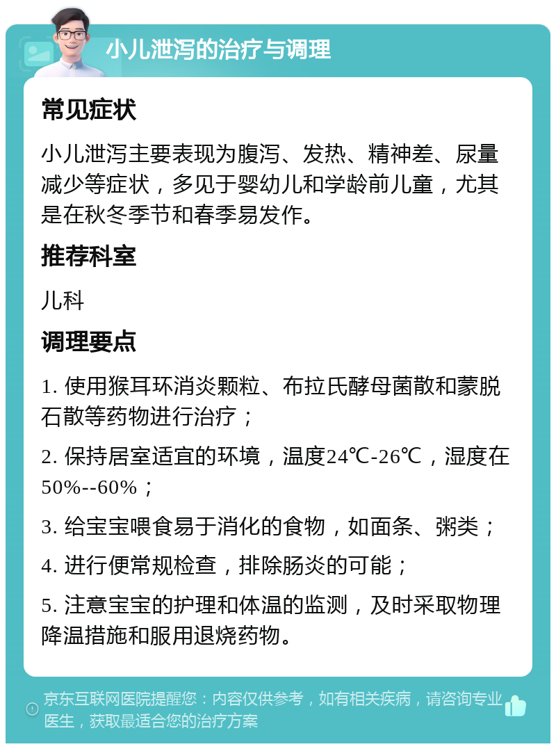 小儿泄泻的治疗与调理 常见症状 小儿泄泻主要表现为腹泻、发热、精神差、尿量减少等症状，多见于婴幼儿和学龄前儿童，尤其是在秋冬季节和春季易发作。 推荐科室 儿科 调理要点 1. 使用猴耳环消炎颗粒、布拉氏酵母菌散和蒙脱石散等药物进行治疗； 2. 保持居室适宜的环境，温度24℃-26℃，湿度在50%--60%； 3. 给宝宝喂食易于消化的食物，如面条、粥类； 4. 进行便常规检查，排除肠炎的可能； 5. 注意宝宝的护理和体温的监测，及时采取物理降温措施和服用退烧药物。