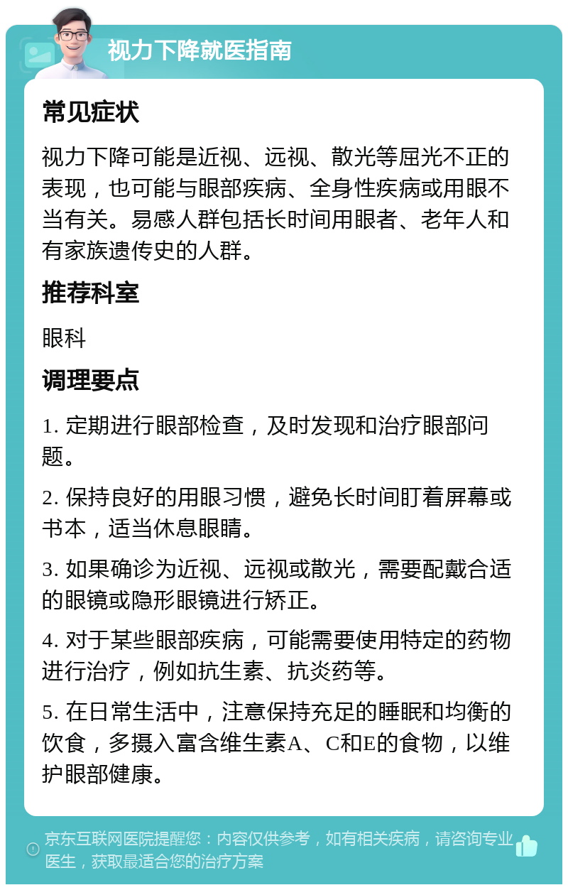 视力下降就医指南 常见症状 视力下降可能是近视、远视、散光等屈光不正的表现，也可能与眼部疾病、全身性疾病或用眼不当有关。易感人群包括长时间用眼者、老年人和有家族遗传史的人群。 推荐科室 眼科 调理要点 1. 定期进行眼部检查，及时发现和治疗眼部问题。 2. 保持良好的用眼习惯，避免长时间盯着屏幕或书本，适当休息眼睛。 3. 如果确诊为近视、远视或散光，需要配戴合适的眼镜或隐形眼镜进行矫正。 4. 对于某些眼部疾病，可能需要使用特定的药物进行治疗，例如抗生素、抗炎药等。 5. 在日常生活中，注意保持充足的睡眠和均衡的饮食，多摄入富含维生素A、C和E的食物，以维护眼部健康。