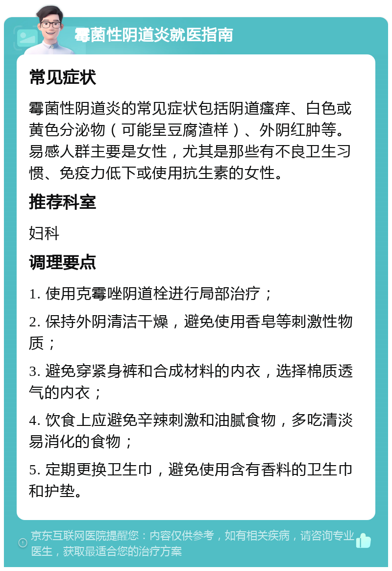 霉菌性阴道炎就医指南 常见症状 霉菌性阴道炎的常见症状包括阴道瘙痒、白色或黄色分泌物（可能呈豆腐渣样）、外阴红肿等。易感人群主要是女性，尤其是那些有不良卫生习惯、免疫力低下或使用抗生素的女性。 推荐科室 妇科 调理要点 1. 使用克霉唑阴道栓进行局部治疗； 2. 保持外阴清洁干燥，避免使用香皂等刺激性物质； 3. 避免穿紧身裤和合成材料的内衣，选择棉质透气的内衣； 4. 饮食上应避免辛辣刺激和油腻食物，多吃清淡易消化的食物； 5. 定期更换卫生巾，避免使用含有香料的卫生巾和护垫。