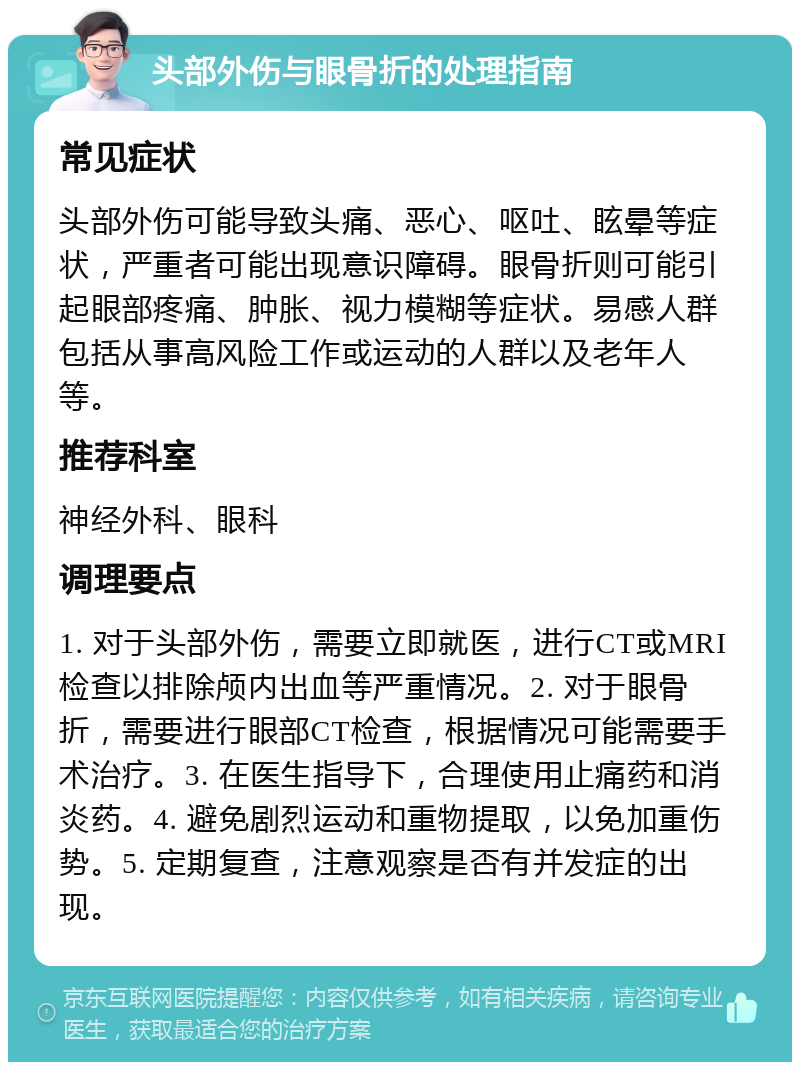 头部外伤与眼骨折的处理指南 常见症状 头部外伤可能导致头痛、恶心、呕吐、眩晕等症状，严重者可能出现意识障碍。眼骨折则可能引起眼部疼痛、肿胀、视力模糊等症状。易感人群包括从事高风险工作或运动的人群以及老年人等。 推荐科室 神经外科、眼科 调理要点 1. 对于头部外伤，需要立即就医，进行CT或MRI检查以排除颅内出血等严重情况。2. 对于眼骨折，需要进行眼部CT检查，根据情况可能需要手术治疗。3. 在医生指导下，合理使用止痛药和消炎药。4. 避免剧烈运动和重物提取，以免加重伤势。5. 定期复查，注意观察是否有并发症的出现。