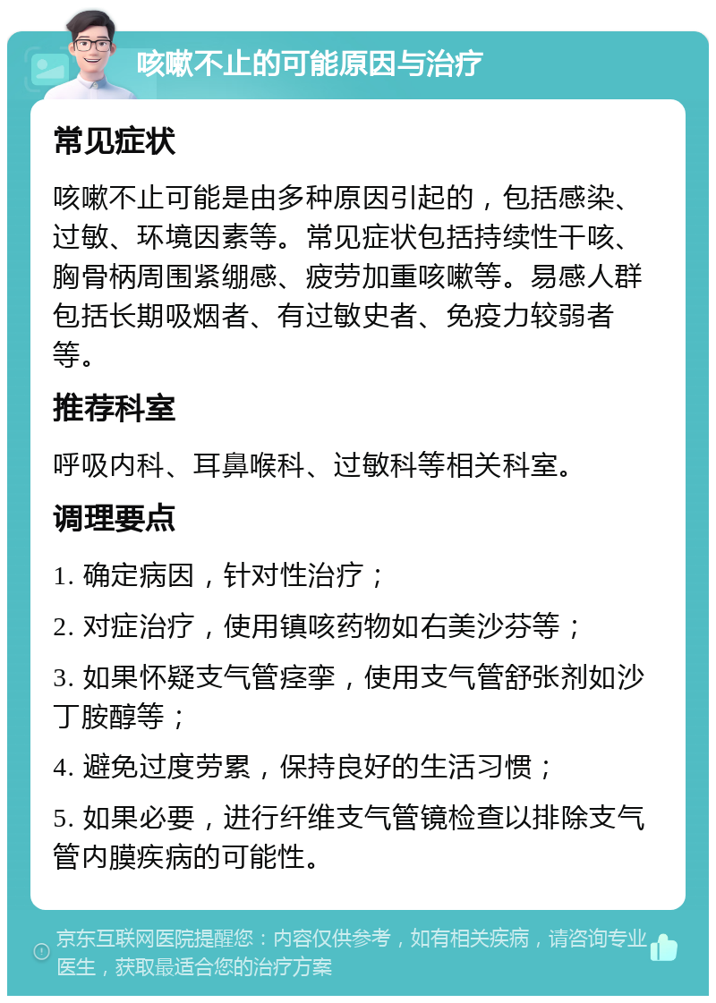 咳嗽不止的可能原因与治疗 常见症状 咳嗽不止可能是由多种原因引起的，包括感染、过敏、环境因素等。常见症状包括持续性干咳、胸骨柄周围紧绷感、疲劳加重咳嗽等。易感人群包括长期吸烟者、有过敏史者、免疫力较弱者等。 推荐科室 呼吸内科、耳鼻喉科、过敏科等相关科室。 调理要点 1. 确定病因，针对性治疗； 2. 对症治疗，使用镇咳药物如右美沙芬等； 3. 如果怀疑支气管痉挛，使用支气管舒张剂如沙丁胺醇等； 4. 避免过度劳累，保持良好的生活习惯； 5. 如果必要，进行纤维支气管镜检查以排除支气管内膜疾病的可能性。