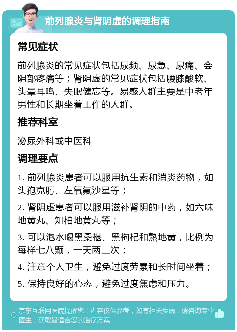 前列腺炎与肾阴虚的调理指南 常见症状 前列腺炎的常见症状包括尿频、尿急、尿痛、会阴部疼痛等；肾阴虚的常见症状包括腰膝酸软、头晕耳鸣、失眠健忘等。易感人群主要是中老年男性和长期坐着工作的人群。 推荐科室 泌尿外科或中医科 调理要点 1. 前列腺炎患者可以服用抗生素和消炎药物，如头孢克肟、左氧氟沙星等； 2. 肾阴虚患者可以服用滋补肾阴的中药，如六味地黄丸、知柏地黄丸等； 3. 可以泡水喝黑桑椹、黑枸杞和熟地黄，比例为每样七八颗，一天两三次； 4. 注意个人卫生，避免过度劳累和长时间坐着； 5. 保持良好的心态，避免过度焦虑和压力。