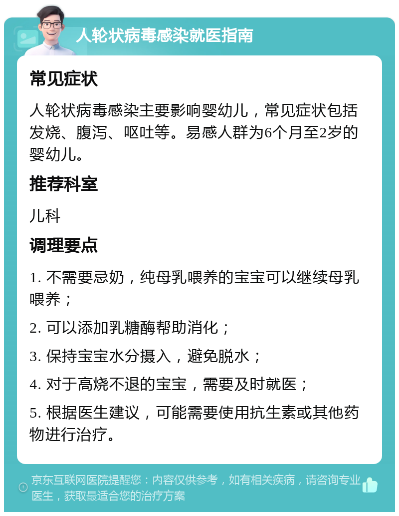 人轮状病毒感染就医指南 常见症状 人轮状病毒感染主要影响婴幼儿，常见症状包括发烧、腹泻、呕吐等。易感人群为6个月至2岁的婴幼儿。 推荐科室 儿科 调理要点 1. 不需要忌奶，纯母乳喂养的宝宝可以继续母乳喂养； 2. 可以添加乳糖酶帮助消化； 3. 保持宝宝水分摄入，避免脱水； 4. 对于高烧不退的宝宝，需要及时就医； 5. 根据医生建议，可能需要使用抗生素或其他药物进行治疗。