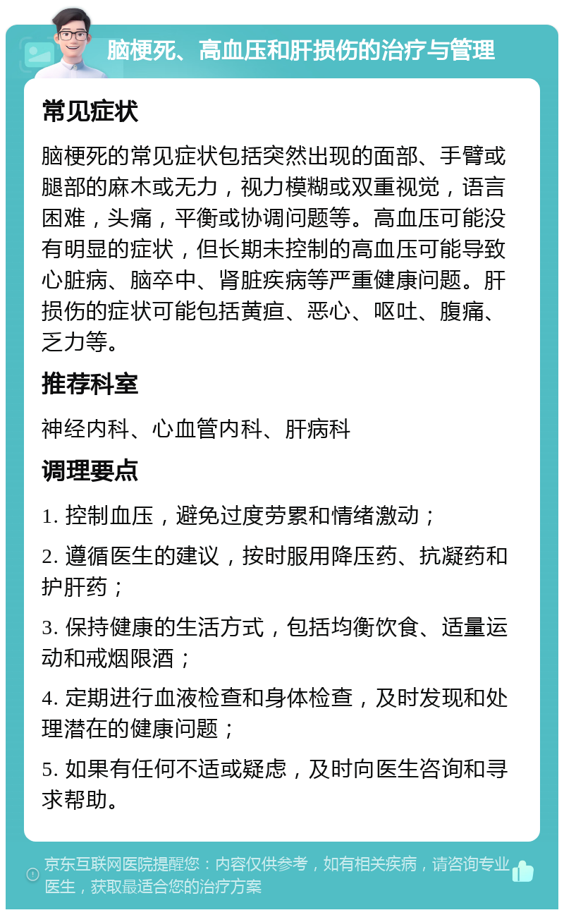 脑梗死、高血压和肝损伤的治疗与管理 常见症状 脑梗死的常见症状包括突然出现的面部、手臂或腿部的麻木或无力，视力模糊或双重视觉，语言困难，头痛，平衡或协调问题等。高血压可能没有明显的症状，但长期未控制的高血压可能导致心脏病、脑卒中、肾脏疾病等严重健康问题。肝损伤的症状可能包括黄疸、恶心、呕吐、腹痛、乏力等。 推荐科室 神经内科、心血管内科、肝病科 调理要点 1. 控制血压，避免过度劳累和情绪激动； 2. 遵循医生的建议，按时服用降压药、抗凝药和护肝药； 3. 保持健康的生活方式，包括均衡饮食、适量运动和戒烟限酒； 4. 定期进行血液检查和身体检查，及时发现和处理潜在的健康问题； 5. 如果有任何不适或疑虑，及时向医生咨询和寻求帮助。