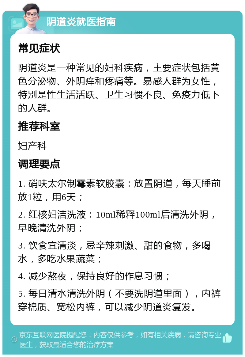 阴道炎就医指南 常见症状 阴道炎是一种常见的妇科疾病，主要症状包括黄色分泌物、外阴痒和疼痛等。易感人群为女性，特别是性生活活跃、卫生习惯不良、免疫力低下的人群。 推荐科室 妇产科 调理要点 1. 硝呋太尔制霉素软胶囊：放置阴道，每天睡前放1粒，用6天； 2. 红核妇洁洗液：10ml稀释100ml后清洗外阴，早晚清洗外阴； 3. 饮食宜清淡，忌辛辣刺激、甜的食物，多喝水，多吃水果蔬菜； 4. 减少熬夜，保持良好的作息习惯； 5. 每日清水清洗外阴（不要洗阴道里面），内裤穿棉质、宽松内裤，可以减少阴道炎复发。