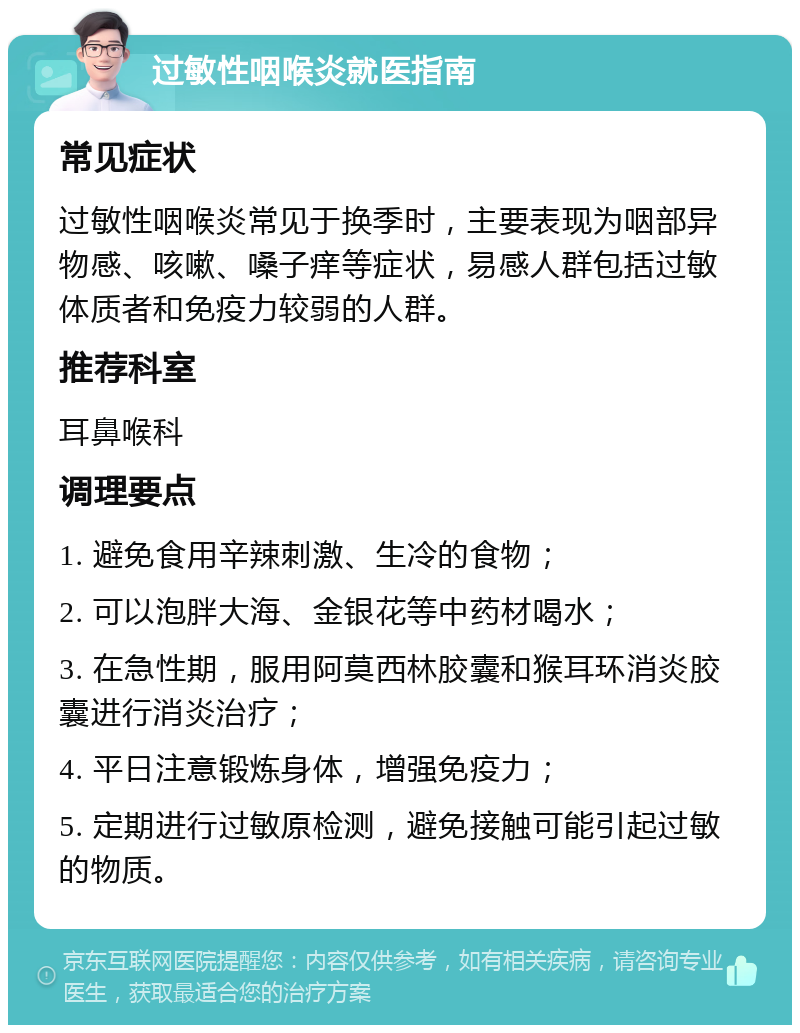 过敏性咽喉炎就医指南 常见症状 过敏性咽喉炎常见于换季时，主要表现为咽部异物感、咳嗽、嗓子痒等症状，易感人群包括过敏体质者和免疫力较弱的人群。 推荐科室 耳鼻喉科 调理要点 1. 避免食用辛辣刺激、生冷的食物； 2. 可以泡胖大海、金银花等中药材喝水； 3. 在急性期，服用阿莫西林胶囊和猴耳环消炎胶囊进行消炎治疗； 4. 平日注意锻炼身体，增强免疫力； 5. 定期进行过敏原检测，避免接触可能引起过敏的物质。