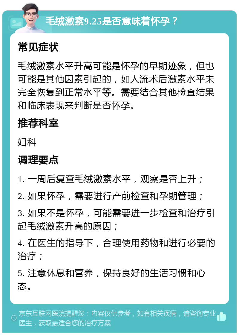 毛绒激素9.25是否意味着怀孕？ 常见症状 毛绒激素水平升高可能是怀孕的早期迹象，但也可能是其他因素引起的，如人流术后激素水平未完全恢复到正常水平等。需要结合其他检查结果和临床表现来判断是否怀孕。 推荐科室 妇科 调理要点 1. 一周后复查毛绒激素水平，观察是否上升； 2. 如果怀孕，需要进行产前检查和孕期管理； 3. 如果不是怀孕，可能需要进一步检查和治疗引起毛绒激素升高的原因； 4. 在医生的指导下，合理使用药物和进行必要的治疗； 5. 注意休息和营养，保持良好的生活习惯和心态。