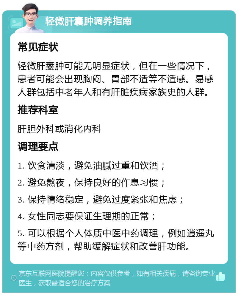 轻微肝囊肿调养指南 常见症状 轻微肝囊肿可能无明显症状，但在一些情况下，患者可能会出现胸闷、胃部不适等不适感。易感人群包括中老年人和有肝脏疾病家族史的人群。 推荐科室 肝胆外科或消化内科 调理要点 1. 饮食清淡，避免油腻过重和饮酒； 2. 避免熬夜，保持良好的作息习惯； 3. 保持情绪稳定，避免过度紧张和焦虑； 4. 女性同志要保证生理期的正常； 5. 可以根据个人体质中医中药调理，例如逍遥丸等中药方剂，帮助缓解症状和改善肝功能。