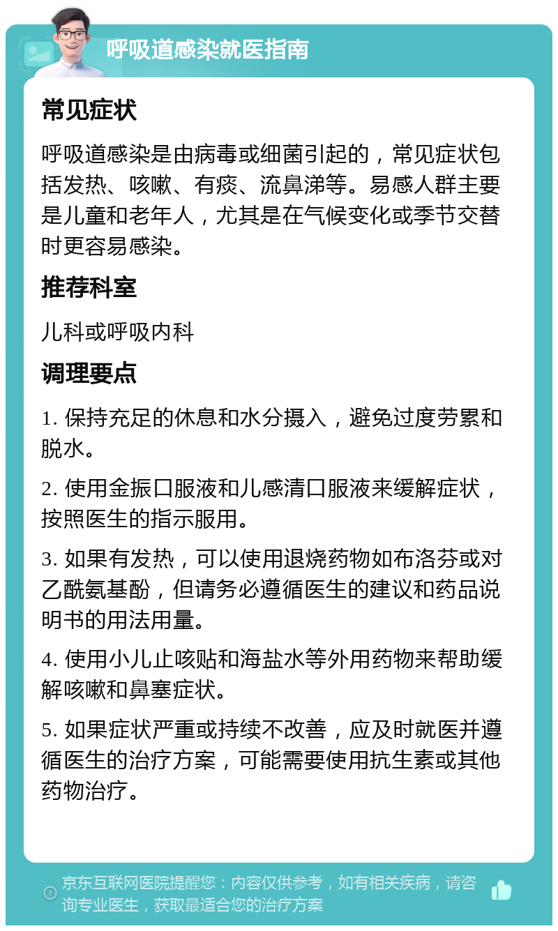 呼吸道感染就医指南 常见症状 呼吸道感染是由病毒或细菌引起的，常见症状包括发热、咳嗽、有痰、流鼻涕等。易感人群主要是儿童和老年人，尤其是在气候变化或季节交替时更容易感染。 推荐科室 儿科或呼吸内科 调理要点 1. 保持充足的休息和水分摄入，避免过度劳累和脱水。 2. 使用金振口服液和儿感清口服液来缓解症状，按照医生的指示服用。 3. 如果有发热，可以使用退烧药物如布洛芬或对乙酰氨基酚，但请务必遵循医生的建议和药品说明书的用法用量。 4. 使用小儿止咳贴和海盐水等外用药物来帮助缓解咳嗽和鼻塞症状。 5. 如果症状严重或持续不改善，应及时就医并遵循医生的治疗方案，可能需要使用抗生素或其他药物治疗。