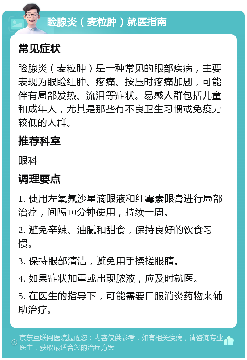 睑腺炎（麦粒肿）就医指南 常见症状 睑腺炎（麦粒肿）是一种常见的眼部疾病，主要表现为眼睑红肿、疼痛、按压时疼痛加剧，可能伴有局部发热、流泪等症状。易感人群包括儿童和成年人，尤其是那些有不良卫生习惯或免疫力较低的人群。 推荐科室 眼科 调理要点 1. 使用左氧氟沙星滴眼液和红霉素眼膏进行局部治疗，间隔10分钟使用，持续一周。 2. 避免辛辣、油腻和甜食，保持良好的饮食习惯。 3. 保持眼部清洁，避免用手揉搓眼睛。 4. 如果症状加重或出现脓液，应及时就医。 5. 在医生的指导下，可能需要口服消炎药物来辅助治疗。