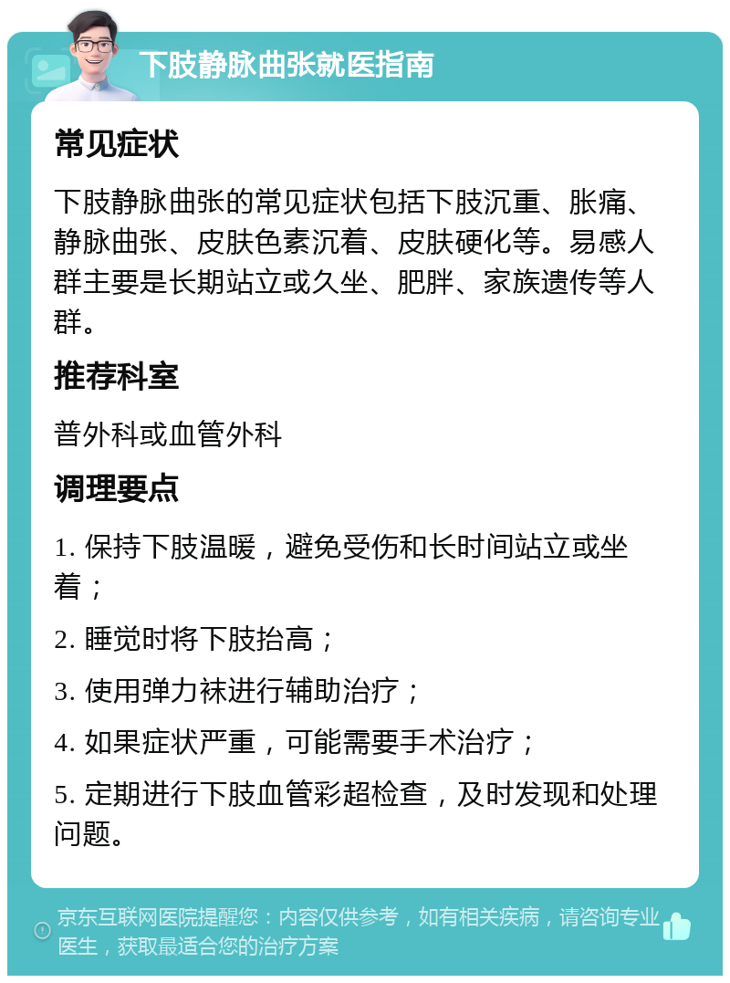 下肢静脉曲张就医指南 常见症状 下肢静脉曲张的常见症状包括下肢沉重、胀痛、静脉曲张、皮肤色素沉着、皮肤硬化等。易感人群主要是长期站立或久坐、肥胖、家族遗传等人群。 推荐科室 普外科或血管外科 调理要点 1. 保持下肢温暖，避免受伤和长时间站立或坐着； 2. 睡觉时将下肢抬高； 3. 使用弹力袜进行辅助治疗； 4. 如果症状严重，可能需要手术治疗； 5. 定期进行下肢血管彩超检查，及时发现和处理问题。