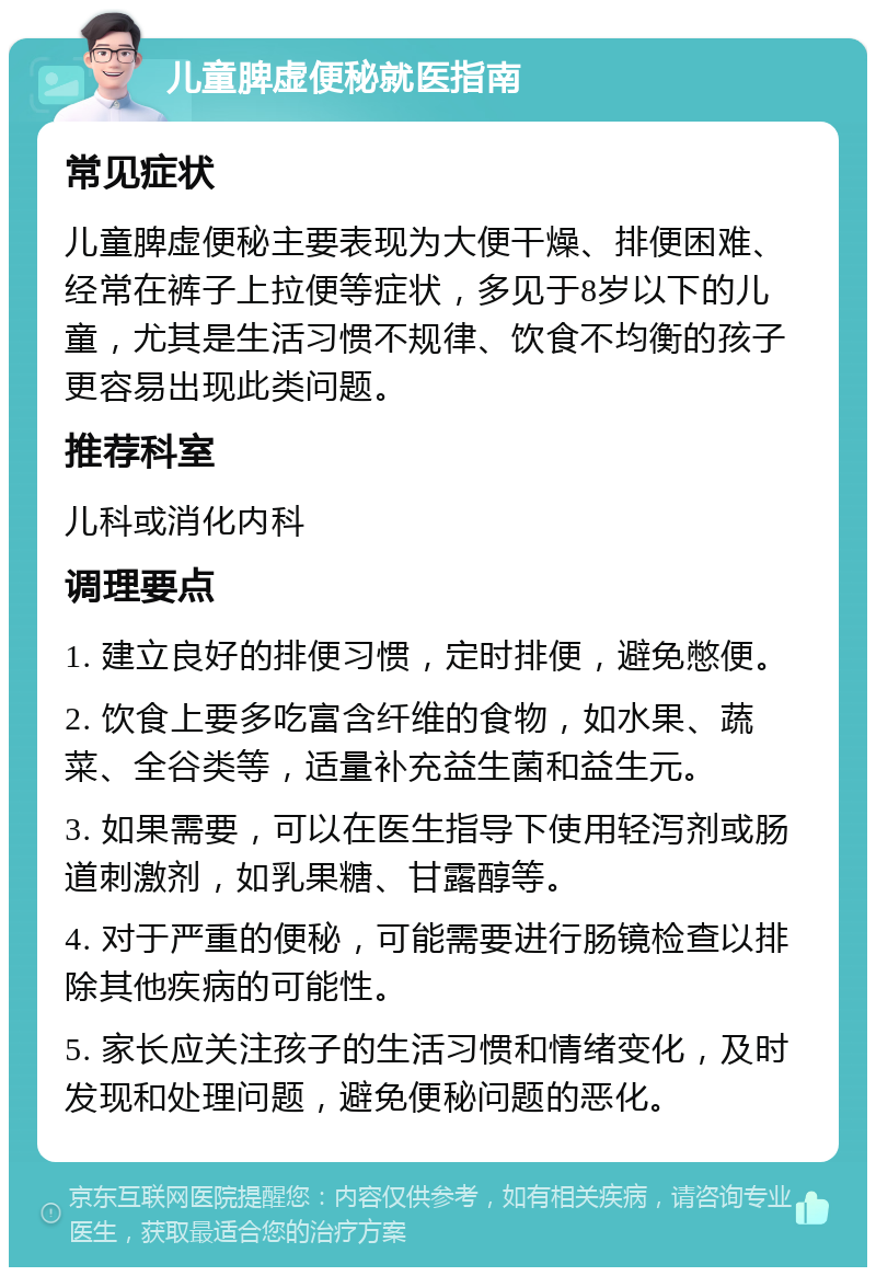 儿童脾虚便秘就医指南 常见症状 儿童脾虚便秘主要表现为大便干燥、排便困难、经常在裤子上拉便等症状，多见于8岁以下的儿童，尤其是生活习惯不规律、饮食不均衡的孩子更容易出现此类问题。 推荐科室 儿科或消化内科 调理要点 1. 建立良好的排便习惯，定时排便，避免憋便。 2. 饮食上要多吃富含纤维的食物，如水果、蔬菜、全谷类等，适量补充益生菌和益生元。 3. 如果需要，可以在医生指导下使用轻泻剂或肠道刺激剂，如乳果糖、甘露醇等。 4. 对于严重的便秘，可能需要进行肠镜检查以排除其他疾病的可能性。 5. 家长应关注孩子的生活习惯和情绪变化，及时发现和处理问题，避免便秘问题的恶化。