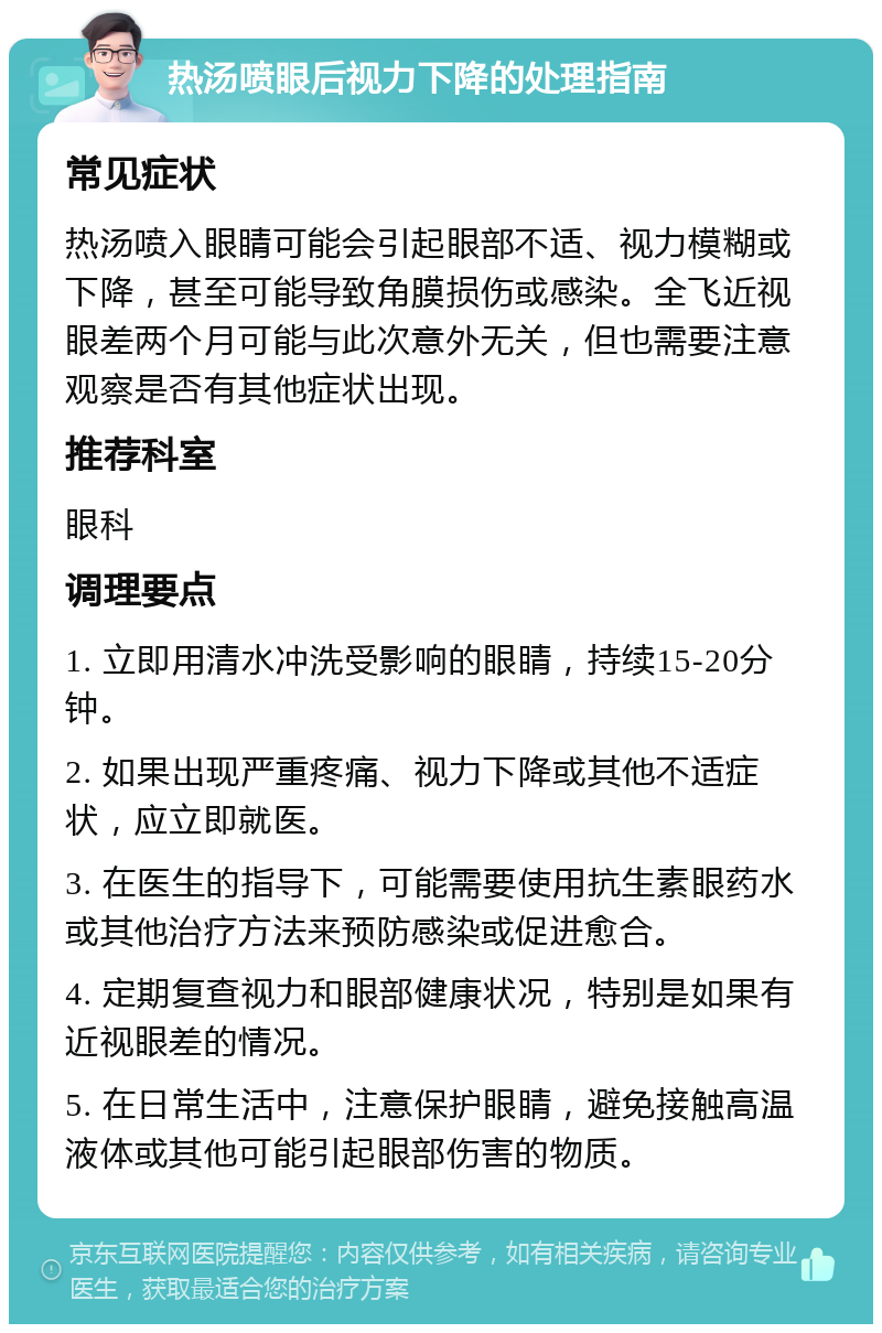 热汤喷眼后视力下降的处理指南 常见症状 热汤喷入眼睛可能会引起眼部不适、视力模糊或下降，甚至可能导致角膜损伤或感染。全飞近视眼差两个月可能与此次意外无关，但也需要注意观察是否有其他症状出现。 推荐科室 眼科 调理要点 1. 立即用清水冲洗受影响的眼睛，持续15-20分钟。 2. 如果出现严重疼痛、视力下降或其他不适症状，应立即就医。 3. 在医生的指导下，可能需要使用抗生素眼药水或其他治疗方法来预防感染或促进愈合。 4. 定期复查视力和眼部健康状况，特别是如果有近视眼差的情况。 5. 在日常生活中，注意保护眼睛，避免接触高温液体或其他可能引起眼部伤害的物质。