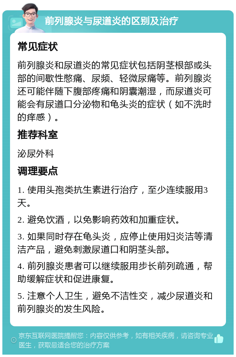 前列腺炎与尿道炎的区别及治疗 常见症状 前列腺炎和尿道炎的常见症状包括阴茎根部或头部的间歇性憋痛、尿频、轻微尿痛等。前列腺炎还可能伴随下腹部疼痛和阴囊潮湿，而尿道炎可能会有尿道口分泌物和龟头炎的症状（如不洗时的痒感）。 推荐科室 泌尿外科 调理要点 1. 使用头孢类抗生素进行治疗，至少连续服用3天。 2. 避免饮酒，以免影响药效和加重症状。 3. 如果同时存在龟头炎，应停止使用妇炎洁等清洁产品，避免刺激尿道口和阴茎头部。 4. 前列腺炎患者可以继续服用步长前列疏通，帮助缓解症状和促进康复。 5. 注意个人卫生，避免不洁性交，减少尿道炎和前列腺炎的发生风险。