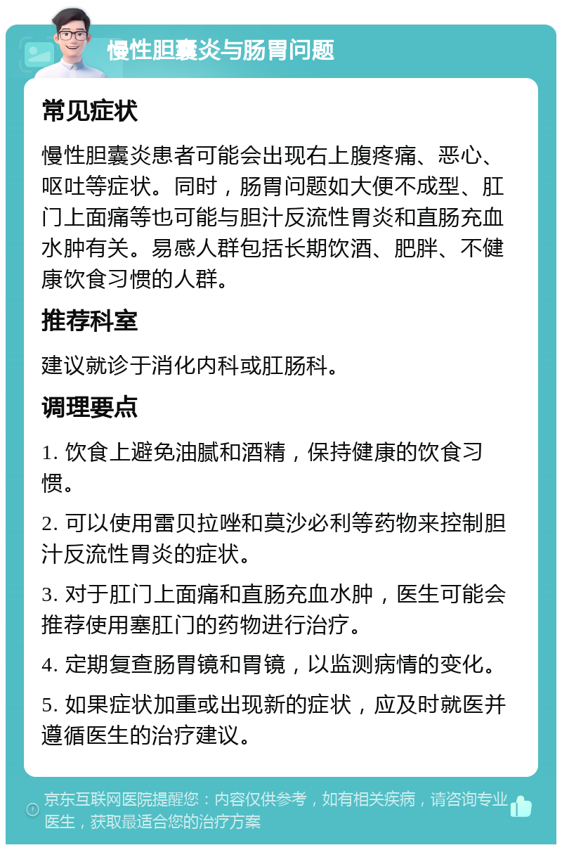 慢性胆囊炎与肠胃问题 常见症状 慢性胆囊炎患者可能会出现右上腹疼痛、恶心、呕吐等症状。同时，肠胃问题如大便不成型、肛门上面痛等也可能与胆汁反流性胃炎和直肠充血水肿有关。易感人群包括长期饮酒、肥胖、不健康饮食习惯的人群。 推荐科室 建议就诊于消化内科或肛肠科。 调理要点 1. 饮食上避免油腻和酒精，保持健康的饮食习惯。 2. 可以使用雷贝拉唑和莫沙必利等药物来控制胆汁反流性胃炎的症状。 3. 对于肛门上面痛和直肠充血水肿，医生可能会推荐使用塞肛门的药物进行治疗。 4. 定期复查肠胃镜和胃镜，以监测病情的变化。 5. 如果症状加重或出现新的症状，应及时就医并遵循医生的治疗建议。