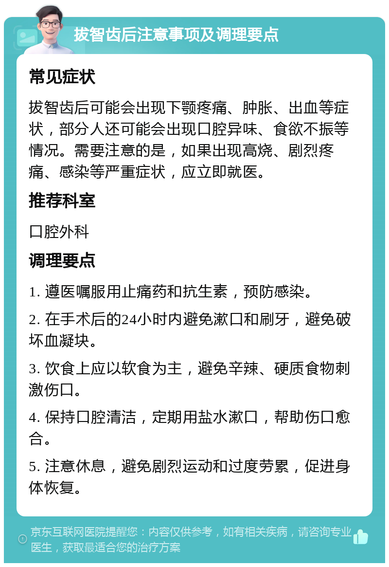 拔智齿后注意事项及调理要点 常见症状 拔智齿后可能会出现下颚疼痛、肿胀、出血等症状，部分人还可能会出现口腔异味、食欲不振等情况。需要注意的是，如果出现高烧、剧烈疼痛、感染等严重症状，应立即就医。 推荐科室 口腔外科 调理要点 1. 遵医嘱服用止痛药和抗生素，预防感染。 2. 在手术后的24小时内避免漱口和刷牙，避免破坏血凝块。 3. 饮食上应以软食为主，避免辛辣、硬质食物刺激伤口。 4. 保持口腔清洁，定期用盐水漱口，帮助伤口愈合。 5. 注意休息，避免剧烈运动和过度劳累，促进身体恢复。