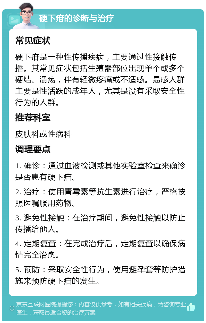 硬下疳的诊断与治疗 常见症状 硬下疳是一种性传播疾病，主要通过性接触传播。其常见症状包括生殖器部位出现单个或多个硬结、溃疡，伴有轻微疼痛或不适感。易感人群主要是性活跃的成年人，尤其是没有采取安全性行为的人群。 推荐科室 皮肤科或性病科 调理要点 1. 确诊：通过血液检测或其他实验室检查来确诊是否患有硬下疳。 2. 治疗：使用青霉素等抗生素进行治疗，严格按照医嘱服用药物。 3. 避免性接触：在治疗期间，避免性接触以防止传播给他人。 4. 定期复查：在完成治疗后，定期复查以确保病情完全治愈。 5. 预防：采取安全性行为，使用避孕套等防护措施来预防硬下疳的发生。