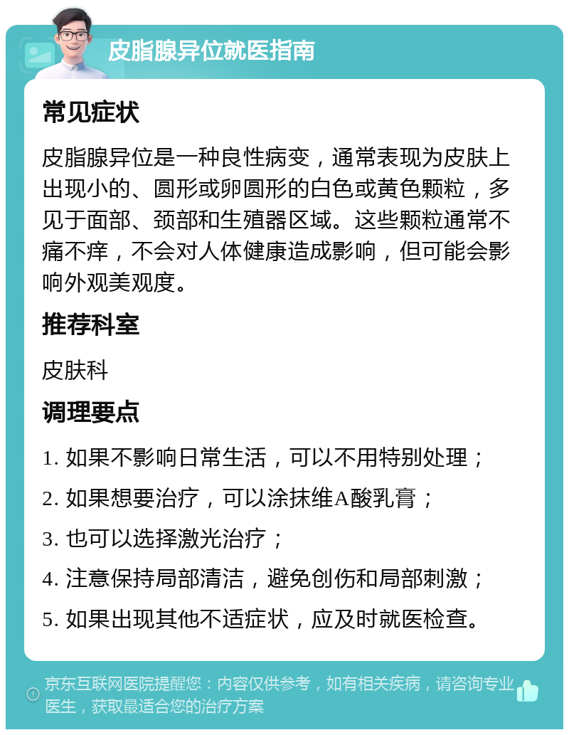 皮脂腺异位就医指南 常见症状 皮脂腺异位是一种良性病变，通常表现为皮肤上出现小的、圆形或卵圆形的白色或黄色颗粒，多见于面部、颈部和生殖器区域。这些颗粒通常不痛不痒，不会对人体健康造成影响，但可能会影响外观美观度。 推荐科室 皮肤科 调理要点 1. 如果不影响日常生活，可以不用特别处理； 2. 如果想要治疗，可以涂抹维A酸乳膏； 3. 也可以选择激光治疗； 4. 注意保持局部清洁，避免创伤和局部刺激； 5. 如果出现其他不适症状，应及时就医检查。