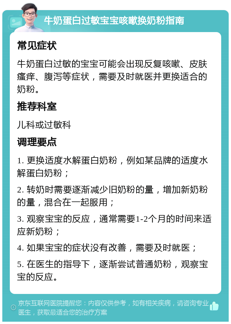 牛奶蛋白过敏宝宝咳嗽换奶粉指南 常见症状 牛奶蛋白过敏的宝宝可能会出现反复咳嗽、皮肤瘙痒、腹泻等症状，需要及时就医并更换适合的奶粉。 推荐科室 儿科或过敏科 调理要点 1. 更换适度水解蛋白奶粉，例如某品牌的适度水解蛋白奶粉； 2. 转奶时需要逐渐减少旧奶粉的量，增加新奶粉的量，混合在一起服用； 3. 观察宝宝的反应，通常需要1-2个月的时间来适应新奶粉； 4. 如果宝宝的症状没有改善，需要及时就医； 5. 在医生的指导下，逐渐尝试普通奶粉，观察宝宝的反应。