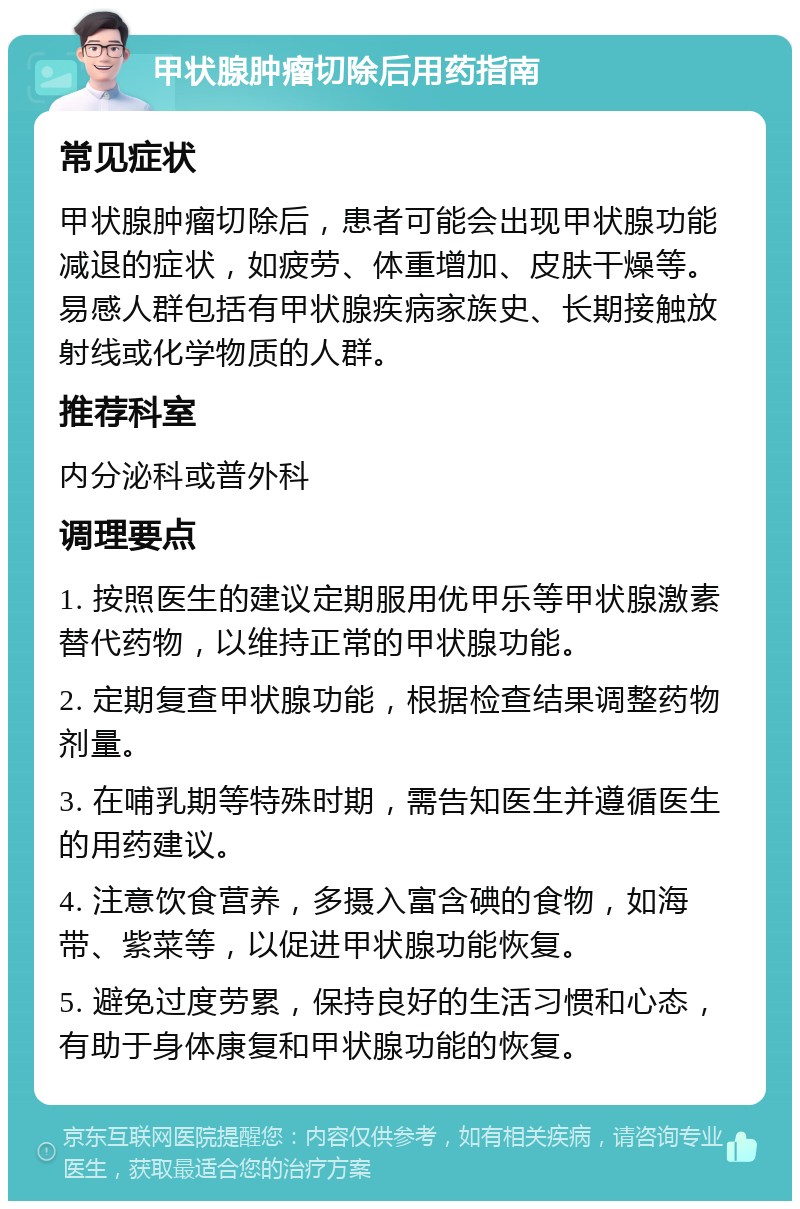 甲状腺肿瘤切除后用药指南 常见症状 甲状腺肿瘤切除后，患者可能会出现甲状腺功能减退的症状，如疲劳、体重增加、皮肤干燥等。易感人群包括有甲状腺疾病家族史、长期接触放射线或化学物质的人群。 推荐科室 内分泌科或普外科 调理要点 1. 按照医生的建议定期服用优甲乐等甲状腺激素替代药物，以维持正常的甲状腺功能。 2. 定期复查甲状腺功能，根据检查结果调整药物剂量。 3. 在哺乳期等特殊时期，需告知医生并遵循医生的用药建议。 4. 注意饮食营养，多摄入富含碘的食物，如海带、紫菜等，以促进甲状腺功能恢复。 5. 避免过度劳累，保持良好的生活习惯和心态，有助于身体康复和甲状腺功能的恢复。