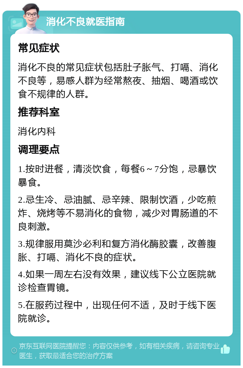 消化不良就医指南 常见症状 消化不良的常见症状包括肚子胀气、打嗝、消化不良等，易感人群为经常熬夜、抽烟、喝酒或饮食不规律的人群。 推荐科室 消化内科 调理要点 1.按时进餐，清淡饮食，每餐6～7分饱，忌暴饮暴食。 2.忌生冷、忌油腻、忌辛辣、限制饮酒，少吃煎炸、烧烤等不易消化的食物，减少对胃肠道的不良刺激。 3.规律服用莫沙必利和复方消化酶胶囊，改善腹胀、打嗝、消化不良的症状。 4.如果一周左右没有效果，建议线下公立医院就诊检查胃镜。 5.在服药过程中，出现任何不适，及时于线下医院就诊。