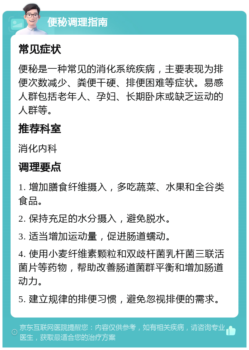 便秘调理指南 常见症状 便秘是一种常见的消化系统疾病，主要表现为排便次数减少、粪便干硬、排便困难等症状。易感人群包括老年人、孕妇、长期卧床或缺乏运动的人群等。 推荐科室 消化内科 调理要点 1. 增加膳食纤维摄入，多吃蔬菜、水果和全谷类食品。 2. 保持充足的水分摄入，避免脱水。 3. 适当增加运动量，促进肠道蠕动。 4. 使用小麦纤维素颗粒和双歧杆菌乳杆菌三联活菌片等药物，帮助改善肠道菌群平衡和增加肠道动力。 5. 建立规律的排便习惯，避免忽视排便的需求。