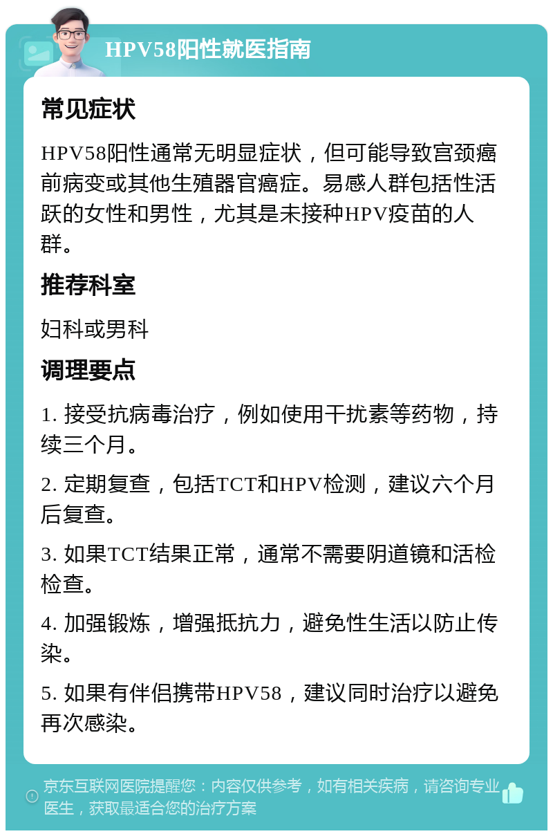 HPV58阳性就医指南 常见症状 HPV58阳性通常无明显症状，但可能导致宫颈癌前病变或其他生殖器官癌症。易感人群包括性活跃的女性和男性，尤其是未接种HPV疫苗的人群。 推荐科室 妇科或男科 调理要点 1. 接受抗病毒治疗，例如使用干扰素等药物，持续三个月。 2. 定期复查，包括TCT和HPV检测，建议六个月后复查。 3. 如果TCT结果正常，通常不需要阴道镜和活检检查。 4. 加强锻炼，增强抵抗力，避免性生活以防止传染。 5. 如果有伴侣携带HPV58，建议同时治疗以避免再次感染。