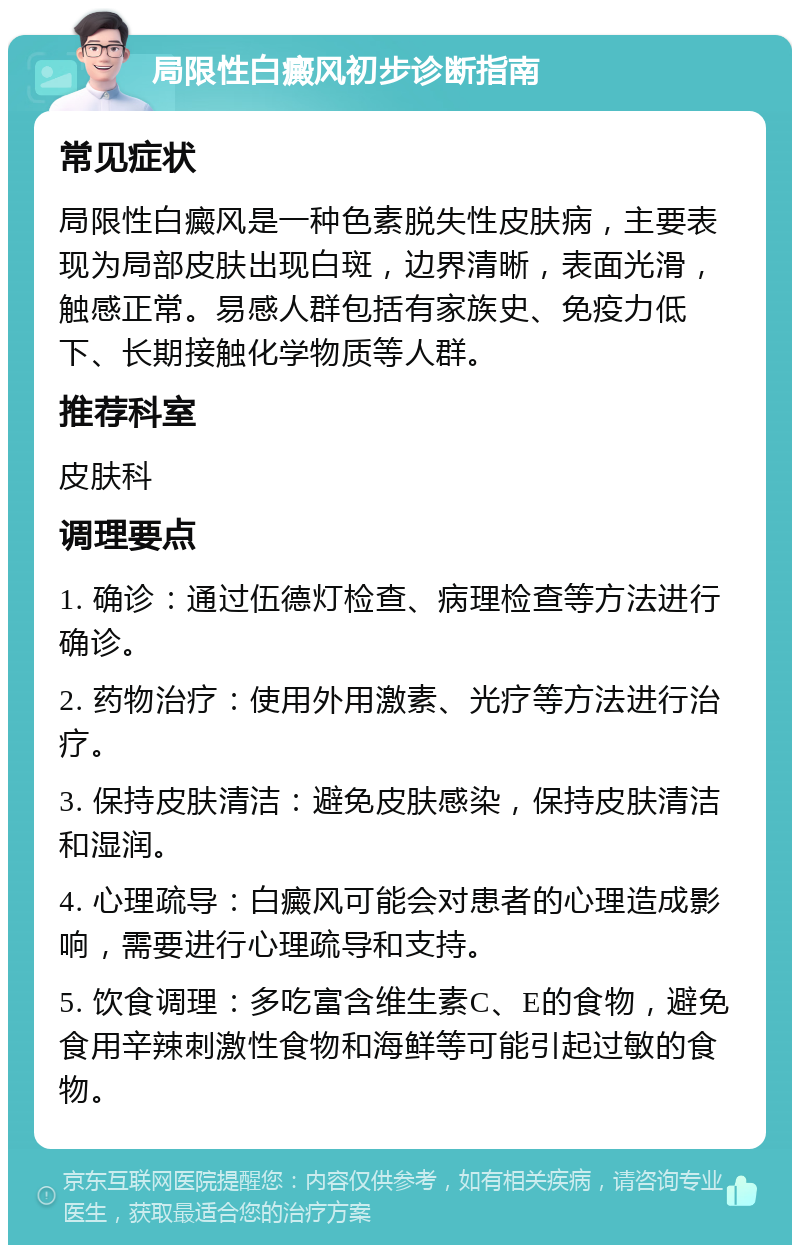 局限性白癜风初步诊断指南 常见症状 局限性白癜风是一种色素脱失性皮肤病，主要表现为局部皮肤出现白斑，边界清晰，表面光滑，触感正常。易感人群包括有家族史、免疫力低下、长期接触化学物质等人群。 推荐科室 皮肤科 调理要点 1. 确诊：通过伍德灯检查、病理检查等方法进行确诊。 2. 药物治疗：使用外用激素、光疗等方法进行治疗。 3. 保持皮肤清洁：避免皮肤感染，保持皮肤清洁和湿润。 4. 心理疏导：白癜风可能会对患者的心理造成影响，需要进行心理疏导和支持。 5. 饮食调理：多吃富含维生素C、E的食物，避免食用辛辣刺激性食物和海鲜等可能引起过敏的食物。