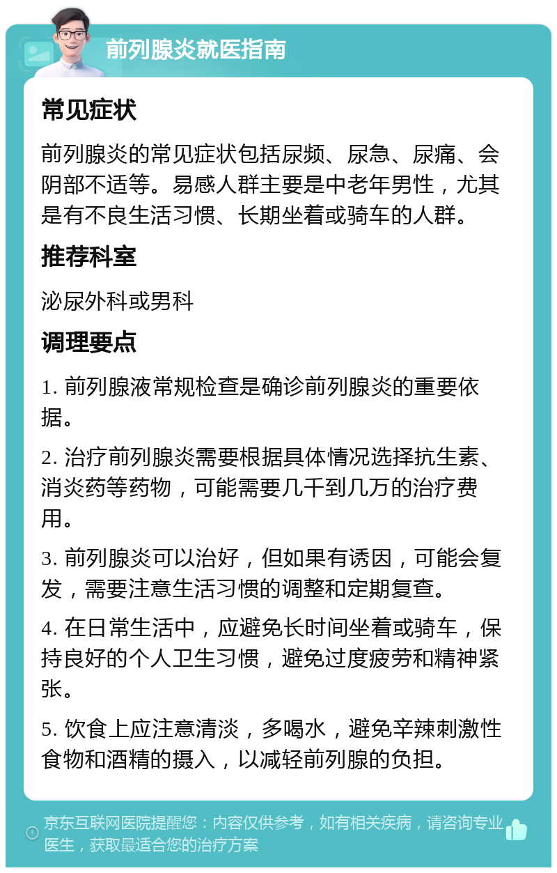 前列腺炎就医指南 常见症状 前列腺炎的常见症状包括尿频、尿急、尿痛、会阴部不适等。易感人群主要是中老年男性，尤其是有不良生活习惯、长期坐着或骑车的人群。 推荐科室 泌尿外科或男科 调理要点 1. 前列腺液常规检查是确诊前列腺炎的重要依据。 2. 治疗前列腺炎需要根据具体情况选择抗生素、消炎药等药物，可能需要几千到几万的治疗费用。 3. 前列腺炎可以治好，但如果有诱因，可能会复发，需要注意生活习惯的调整和定期复查。 4. 在日常生活中，应避免长时间坐着或骑车，保持良好的个人卫生习惯，避免过度疲劳和精神紧张。 5. 饮食上应注意清淡，多喝水，避免辛辣刺激性食物和酒精的摄入，以减轻前列腺的负担。