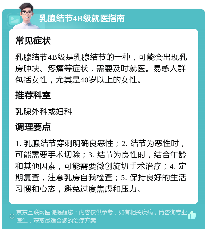 乳腺结节4B级就医指南 常见症状 乳腺结节4B级是乳腺结节的一种，可能会出现乳房肿块、疼痛等症状，需要及时就医。易感人群包括女性，尤其是40岁以上的女性。 推荐科室 乳腺外科或妇科 调理要点 1. 乳腺结节穿刺明确良恶性；2. 结节为恶性时，可能需要手术切除；3. 结节为良性时，结合年龄和其他因素，可能需要微创旋切手术治疗；4. 定期复查，注意乳房自我检查；5. 保持良好的生活习惯和心态，避免过度焦虑和压力。