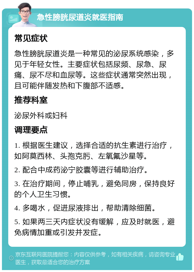 急性膀胱尿道炎就医指南 常见症状 急性膀胱尿道炎是一种常见的泌尿系统感染，多见于年轻女性。主要症状包括尿频、尿急、尿痛、尿不尽和血尿等。这些症状通常突然出现，且可能伴随发热和下腹部不适感。 推荐科室 泌尿外科或妇科 调理要点 1. 根据医生建议，选择合适的抗生素进行治疗，如阿莫西林、头孢克肟、左氧氟沙星等。 2. 配合中成药泌宁胶囊等进行辅助治疗。 3. 在治疗期间，停止哺乳，避免同房，保持良好的个人卫生习惯。 4. 多喝水，促进尿液排出，帮助清除细菌。 5. 如果两三天内症状没有缓解，应及时就医，避免病情加重或引发并发症。