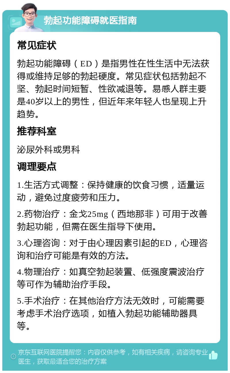 勃起功能障碍就医指南 常见症状 勃起功能障碍（ED）是指男性在性生活中无法获得或维持足够的勃起硬度。常见症状包括勃起不坚、勃起时间短暂、性欲减退等。易感人群主要是40岁以上的男性，但近年来年轻人也呈现上升趋势。 推荐科室 泌尿外科或男科 调理要点 1.生活方式调整：保持健康的饮食习惯，适量运动，避免过度疲劳和压力。 2.药物治疗：金戈25mg（西地那非）可用于改善勃起功能，但需在医生指导下使用。 3.心理咨询：对于由心理因素引起的ED，心理咨询和治疗可能是有效的方法。 4.物理治疗：如真空勃起装置、低强度震波治疗等可作为辅助治疗手段。 5.手术治疗：在其他治疗方法无效时，可能需要考虑手术治疗选项，如植入勃起功能辅助器具等。