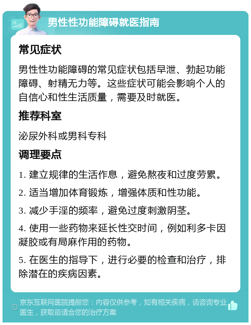 男性性功能障碍就医指南 常见症状 男性性功能障碍的常见症状包括早泄、勃起功能障碍、射精无力等。这些症状可能会影响个人的自信心和性生活质量，需要及时就医。 推荐科室 泌尿外科或男科专科 调理要点 1. 建立规律的生活作息，避免熬夜和过度劳累。 2. 适当增加体育锻炼，增强体质和性功能。 3. 减少手淫的频率，避免过度刺激阴茎。 4. 使用一些药物来延长性交时间，例如利多卡因凝胶或有局麻作用的药物。 5. 在医生的指导下，进行必要的检查和治疗，排除潜在的疾病因素。