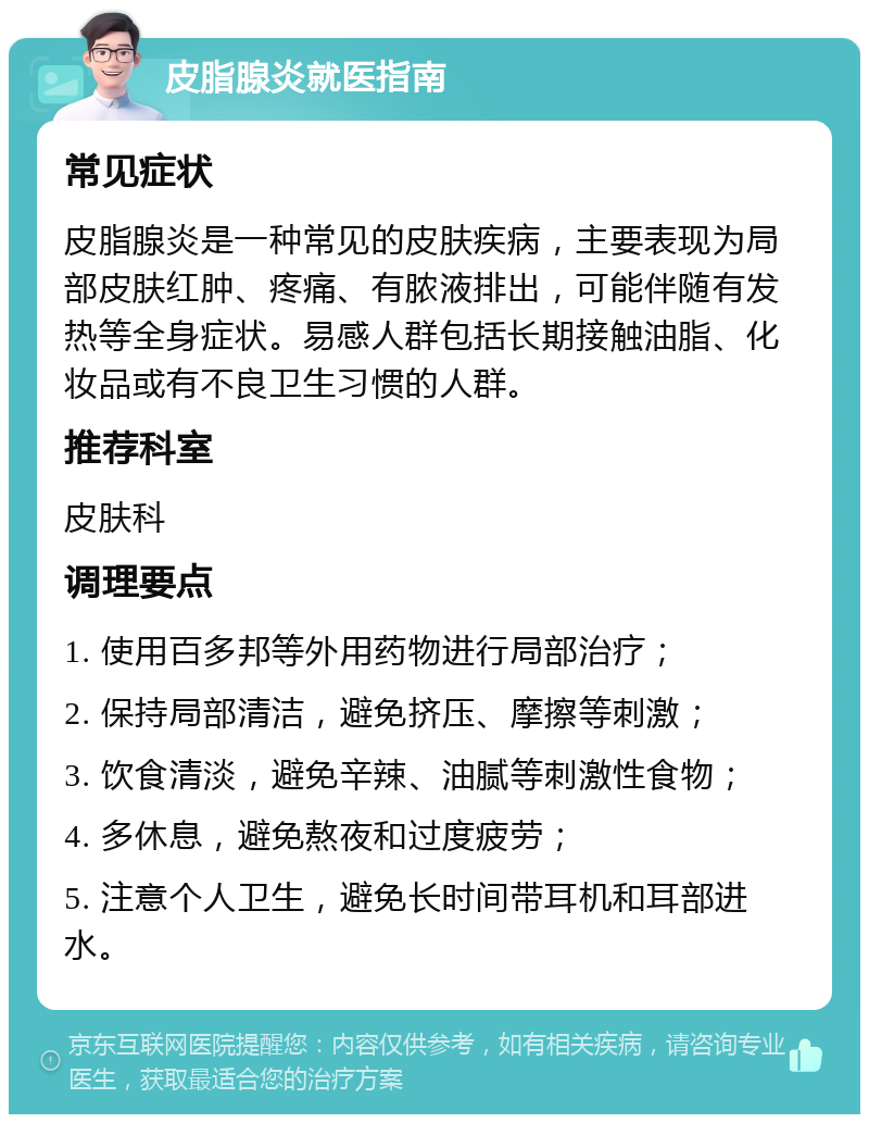 皮脂腺炎就医指南 常见症状 皮脂腺炎是一种常见的皮肤疾病，主要表现为局部皮肤红肿、疼痛、有脓液排出，可能伴随有发热等全身症状。易感人群包括长期接触油脂、化妆品或有不良卫生习惯的人群。 推荐科室 皮肤科 调理要点 1. 使用百多邦等外用药物进行局部治疗； 2. 保持局部清洁，避免挤压、摩擦等刺激； 3. 饮食清淡，避免辛辣、油腻等刺激性食物； 4. 多休息，避免熬夜和过度疲劳； 5. 注意个人卫生，避免长时间带耳机和耳部进水。