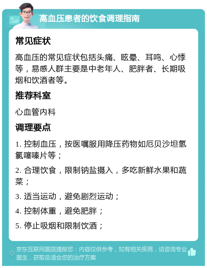 高血压患者的饮食调理指南 常见症状 高血压的常见症状包括头痛、眩晕、耳鸣、心悸等，易感人群主要是中老年人、肥胖者、长期吸烟和饮酒者等。 推荐科室 心血管内科 调理要点 1. 控制血压，按医嘱服用降压药物如厄贝沙坦氢氯噻嗪片等； 2. 合理饮食，限制钠盐摄入，多吃新鲜水果和蔬菜； 3. 适当运动，避免剧烈运动； 4. 控制体重，避免肥胖； 5. 停止吸烟和限制饮酒；