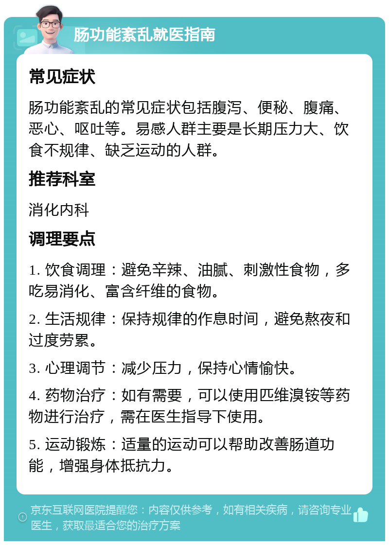 肠功能紊乱就医指南 常见症状 肠功能紊乱的常见症状包括腹泻、便秘、腹痛、恶心、呕吐等。易感人群主要是长期压力大、饮食不规律、缺乏运动的人群。 推荐科室 消化内科 调理要点 1. 饮食调理：避免辛辣、油腻、刺激性食物，多吃易消化、富含纤维的食物。 2. 生活规律：保持规律的作息时间，避免熬夜和过度劳累。 3. 心理调节：减少压力，保持心情愉快。 4. 药物治疗：如有需要，可以使用匹维溴铵等药物进行治疗，需在医生指导下使用。 5. 运动锻炼：适量的运动可以帮助改善肠道功能，增强身体抵抗力。