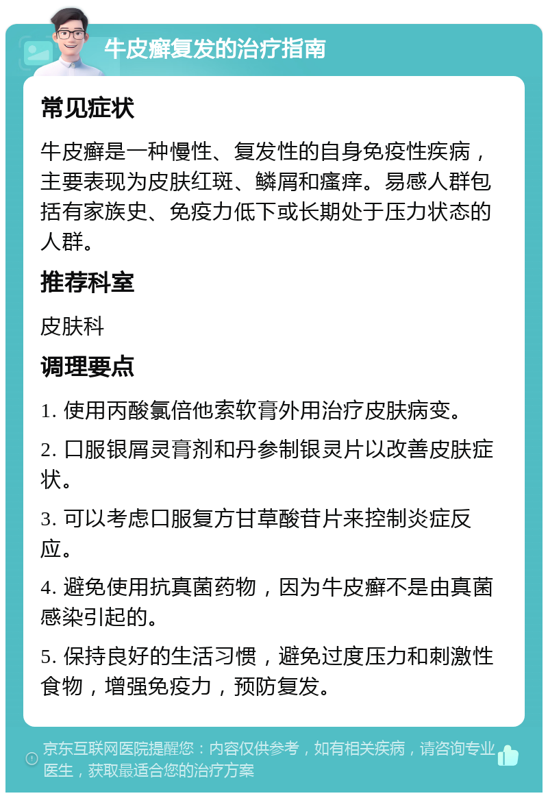 牛皮癣复发的治疗指南 常见症状 牛皮癣是一种慢性、复发性的自身免疫性疾病，主要表现为皮肤红斑、鳞屑和瘙痒。易感人群包括有家族史、免疫力低下或长期处于压力状态的人群。 推荐科室 皮肤科 调理要点 1. 使用丙酸氯倍他索软膏外用治疗皮肤病变。 2. 口服银屑灵膏剂和丹参制银灵片以改善皮肤症状。 3. 可以考虑口服复方甘草酸苷片来控制炎症反应。 4. 避免使用抗真菌药物，因为牛皮癣不是由真菌感染引起的。 5. 保持良好的生活习惯，避免过度压力和刺激性食物，增强免疫力，预防复发。