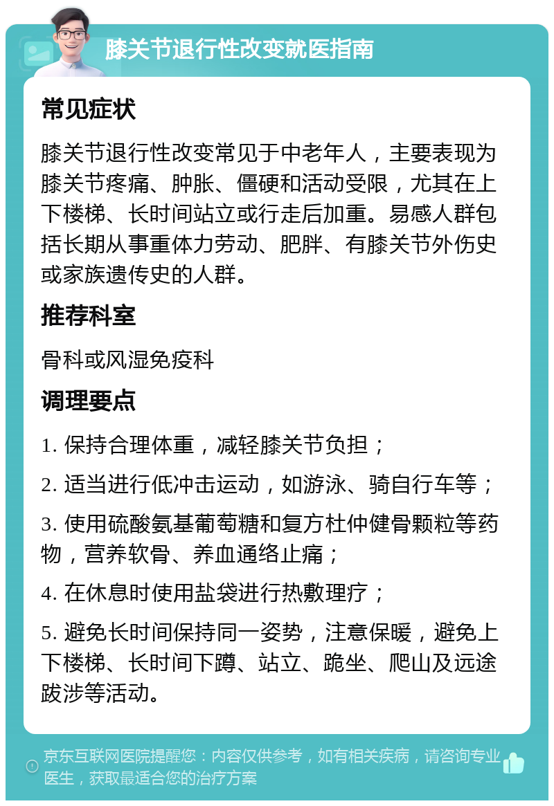 膝关节退行性改变就医指南 常见症状 膝关节退行性改变常见于中老年人，主要表现为膝关节疼痛、肿胀、僵硬和活动受限，尤其在上下楼梯、长时间站立或行走后加重。易感人群包括长期从事重体力劳动、肥胖、有膝关节外伤史或家族遗传史的人群。 推荐科室 骨科或风湿免疫科 调理要点 1. 保持合理体重，减轻膝关节负担； 2. 适当进行低冲击运动，如游泳、骑自行车等； 3. 使用硫酸氨基葡萄糖和复方杜仲健骨颗粒等药物，营养软骨、养血通络止痛； 4. 在休息时使用盐袋进行热敷理疗； 5. 避免长时间保持同一姿势，注意保暖，避免上下楼梯、长时间下蹲、站立、跪坐、爬山及远途跋涉等活动。